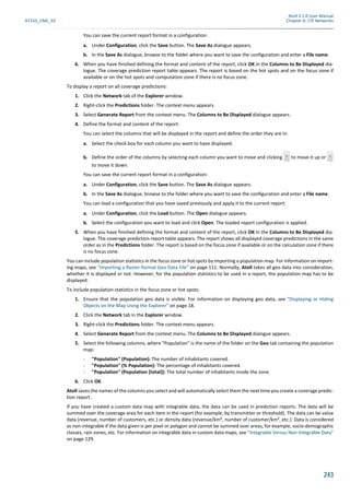 Atoll 3.1.0 User Manual
AT310_UML_E0 Chapter 6: LTE Networks
243
You can save the current report format in a configuration:
a. Under Configuration, click the Save button. The Save As dialogue appears.
b. In the Save As dialogue, browse to the folder where you want to save the configuration and enter a File name.
6. When you have finished defining the format and content of the report, click OK in the Columns to Be Displayed dia-
logue. The coverage prediction report table appears. The report is based on the hot spots and on the focus zone if
available or on the hot spots and computation zone if there is no focus zone.
To display a report on all coverage predictions:
1. Click the Network tab of the Explorer window.
2. Right-click the Predictions folder. The context menu appears.
3. Select Generate Report from the context menu. The Columns to Be Displayed dialogue appears.
4. Define the format and content of the report:
You can select the columns that will be displayed in the report and define the order they are in:
a. Select the check box for each column you want to have displayed.
b. Define the order of the columns by selecting each column you want to move and clicking to move it up or
to move it down.
You can save the current report format in a configuration:
a. Under Configuration, click the Save button. The Save As dialogue appears.
b. In the Save As dialogue, browse to the folder where you want to save the configuration and enter a File name.
You can load a configuration that you have saved previously and apply it to the current report:
a. Under Configuration, click the Load button. The Open dialogue appears.
b. Select the configuration you want to load and click Open. The loaded report configuration is applied.
5. When you have finished defining the format and content of the report, click OK in the Columns to Be Displayed dia-
logue. The coverage prediction report table appears. The report shows all displayed coverage predictions in the same
order as in the Predictions folder. The report is based on the focus zone if available or on the calculation zone if there
is no focus zone.
You can include population statistics in the focus zone or hot spots by importing a population map. For information on import-
ing maps, see "Importing a Raster-format Geo Data File" on page 111. Normally, Atoll takes all geo data into consideration,
whether it is displayed or not. However, for the population statistics to be used in a report, the population map has to be
displayed.
To include population statistics in the focus zone or hot spots:
1. Ensure that the population geo data is visible. For information on displaying geo data, see "Displaying or Hiding
Objects on the Map Using the Explorer" on page 18.
2. Click the Network tab in the Explorer window.
3. Right-click the Predictions folder. The context menu appears.
4. Select Generate Report from the context menu. The Columns to Be Displayed dialogue appears.
5. Select the following columns, where "Population" is the name of the folder on the Geo tab containing the population
map:
- "Population" (Population): The number of inhabitants covered.
- "Population" (% Population): The percentage of inhabitants covered.
- "Population" (Population [total]): The total number of inhabitants inside the zone.
6. Click OK.
Atoll saves the names of the columns you select and will automatically select them the next time you create a coverage predic-
tion report.
If you have created a custom data map with integrable data, the data can be used in prediction reports. The data will be
summed over the coverage area for each item in the report (for example, by transmitter or threshold). The data can be value
data (revenue, number of customers, etc.) or density data (revenue/km², number of customer/km², etc.). Data is considered
as non-integrable if the data given is per pixel or polygon and cannot be summed over areas, for example, socio-demographic
classes, rain zones, etc. For information on integrable data in custom data maps, see "Integrable Versus Non Integrable Data"
on page 129.
 