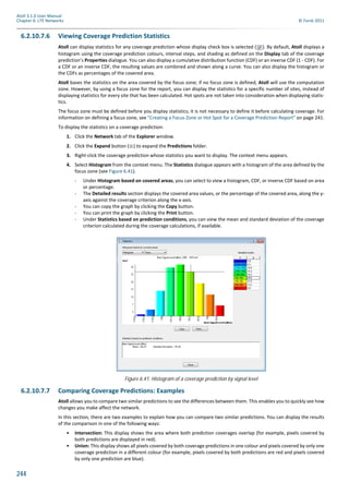 244
Atoll 3.1.0 User Manual
Chapter 6: LTE Networks © Forsk 2011
6.2.10.7.6 Viewing Coverage Prediction Statistics
Atoll can display statistics for any coverage prediction whose display check box is selected ( ). By default, Atoll displays a
histogram using the coverage prediction colours, interval steps, and shading as defined on the Display tab of the coverage
prediction’s Properties dialogue. You can also display a cumulative distribution function (CDF) or an inverse CDF (1 - CDF). For
a CDF or an inverse CDF, the resulting values are combined and shown along a curve. You can also display the histogram or
the CDFs as percentages of the covered area.
Atoll bases the statistics on the area covered by the focus zone; if no focus zone is defined, Atoll will use the computation
zone. However, by using a focus zone for the report, you can display the statistics for a specific number of sites, instead of
displaying statistics for every site that has been calculated. Hot spots are not taken into consideration when displaying statis-
tics.
The focus zone must be defined before you display statistics; it is not necessary to define it before calculating coverage. For
information on defining a focus zone, see "Creating a Focus Zone or Hot Spot for a Coverage Prediction Report" on page 241.
To display the statistics on a coverage prediction:
1. Click the Network tab of the Explorer window.
2. Click the Expand button ( ) to expand the Predictions folder.
3. Right-click the coverage prediction whose statistics you want to display. The context menu appears.
4. Select Histogram from the context menu. The Statistics dialogue appears with a histogram of the area defined by the
focus zone (see Figure 6.41).
- Under Histogram based on covered areas, you can select to view a histogram, CDF, or inverse CDF based on area
or percentage.
- The Detailed results section displays the covered area values, or the percentage of the covered area, along the y-
axis against the coverage criterion along the x-axis.
- You can copy the graph by clicking the Copy button.
- You can print the graph by clicking the Print button.
- Under Statistics based on prediction conditions, you can view the mean and standard deviation of the coverage
criterion calculated during the coverage calculations, if available.
6.2.10.7.7 Comparing Coverage Predictions: Examples
Atoll allows you to compare two similar predictions to see the differences between them. This enables you to quickly see how
changes you make affect the network.
In this section, there are two examples to explain how you can compare two similar predictions. You can display the results
of the comparison in one of the following ways:
• Intersection: This display shows the area where both prediction coverages overlap (for example, pixels covered by
both predictions are displayed in red).
• Union: This display shows all pixels covered by both coverage predictions in one colour and pixels covered by only one
coverage prediction in a different colour (for example, pixels covered by both predictions are red and pixels covered
by only one prediction are blue).
Figure 6.41: Histogram of a coverage prediction by signal level
 
