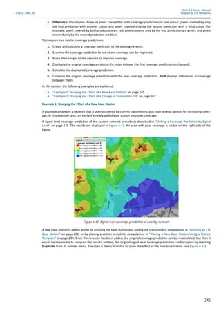 Atoll 3.1.0 User Manual
AT310_UML_E0 Chapter 6: LTE Networks
245
• Difference: This display shows all pixels covered by both coverage predictions in one colour, pixels covered by only
the first prediction with another colour and pixels covered only by the second prediction with a third colour (for
example, pixels covered by both predictions are red, pixels covered only by the first prediction are green, and pixels
covered only by the second prediction are blue).
To compare two similar coverage predictions:
1. Create and calculate a coverage prediction of the existing network.
2. Examine the coverage prediction to see where coverage can be improved.
3. Make the changes to the network to improve coverage.
4. Duplicate the original coverage prediction (in order to leave the first coverage prediction unchanged).
5. Calculate the duplicated coverage prediction.
6. Compare the original coverage prediction with the new coverage prediction. Atoll displays differences in coverage
between them.
In this section, the following examples are explained:
• "Example 1: Studying the Effect of a New Base Station" on page 245
• "Example 2: Studying the Effect of a Change in Transmitter Tilt" on page 247.
Example 1: Studying the Effect of a New Base Station
If you have an area in a network that is poorly covered by current transmitters, you have several options for increasing cover-
age. In this example, you can verify if a newly added base station improves coverage.
A signal level coverage prediction of the current network is made as described in "Making a Coverage Prediction by Signal
Level" on page 235. The results are displayed in Figure 6.42. An area with poor coverage is visible on the right side of the
figure.
A new base station is added, either by creating the base station and adding the transmitters, as explained in "Creating an LTE
Base Station" on page 201, or by placing a station template, as explained in "Placing a New Base Station Using a Station
Template" on page 209. Once the new site has been added, the original coverage prediction can be recalculated, but then it
would be impossible to compare the results. Instead, the original signal level coverage prediction can be copied by selecting
Duplicate from its context menu. The copy is then calculated to show the effect of the new base station (see Figure 6.43).
Figure 6.42: Signal level coverage prediction of existing network
 