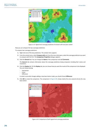 246
Atoll 3.1.0 User Manual
Chapter 6: LTE Networks © Forsk 2011
Now you can compare the two coverage predictions.
To compare two coverage predictions:
1. Right-click one of the two predictions. The context menu appears.
2. From the context menu, select Compare with and, from the menu that opens, select the coverage prediction you want
to compare with the first. The Comparison Properties dialogue appears.
3. Click the General tab. You can change the Name of the comparison and add Comments.
The General tab contains information about the coverage predictions being compared, including their names and
resolutions.
4. Click the Display tab. On the Display tab, you can choose how you want the results of the comparison to be displayed.
You can choose among:
- Intersection
- Union
- Difference
In order to see what changes adding a new base station made, you should choose Difference.
5. Click OK to create the comparison. The comparison in Figure 6.44, shows clearly the area covered only by the new
base station.
Figure 6.43: Signal level coverage prediction of network with new base station
Figure 6.44: Comparison of both signal level coverage predictions
 