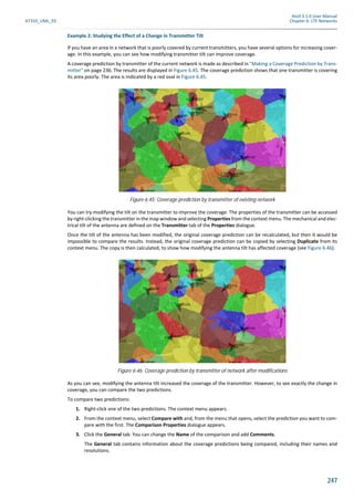 Atoll 3.1.0 User Manual
AT310_UML_E0 Chapter 6: LTE Networks
247
Example 2: Studying the Effect of a Change in Transmitter Tilt
If you have an area in a network that is poorly covered by current transmitters, you have several options for increasing cover-
age. In this example, you can see how modifying transmitter tilt can improve coverage.
A coverage prediction by transmitter of the current network is made as described in "Making a Coverage Prediction by Trans-
mitter" on page 236. The results are displayed in Figure 6.45. The coverage prediction shows that one transmitter is covering
its area poorly. The area is indicated by a red oval in Figure 6.45.
You can try modifying the tilt on the transmitter to improve the coverage. The properties of the transmitter can be accessed
by right-clicking the transmitter in the map window and selecting Properties from the context menu. The mechanical and elec-
trical tilt of the antenna are defined on the Transmitter tab of the Properties dialogue.
Once the tilt of the antenna has been modified, the original coverage prediction can be recalculated, but then it would be
impossible to compare the results. Instead, the original coverage prediction can be copied by selecting Duplicate from its
context menu. The copy is then calculated, to show how modifying the antenna tilt has affected coverage (see Figure 6.46).
As you can see, modifying the antenna tilt increased the coverage of the transmitter. However, to see exactly the change in
coverage, you can compare the two predictions.
To compare two predictions:
1. Right-click one of the two predictions. The context menu appears.
2. From the context menu, select Compare with and, from the menu that opens, select the prediction you want to com-
pare with the first. The Comparison Properties dialogue appears.
3. Click the General tab. You can change the Name of the comparison and add Comments.
The General tab contains information about the coverage predictions being compared, including their names and
resolutions.
Figure 6.45: Coverage prediction by transmitter of existing network
Figure 6.46: Coverage prediction by transmitter of network after modifications
 