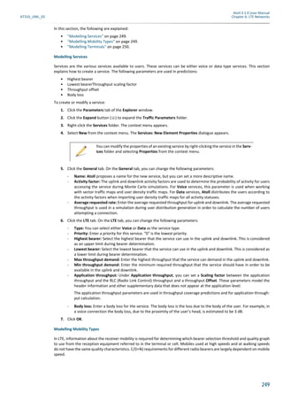 Atoll 3.1.0 User Manual
AT310_UML_E0 Chapter 6: LTE Networks
249
In this section, the following are explained:
• "Modelling Services" on page 249.
• "Modelling Mobility Types" on page 249.
• "Modelling Terminals" on page 250.
Modelling Services
Services are the various services available to users. These services can be either voice or data type services. This section
explains how to create a service. The following parameters are used in predictions:
• Highest bearer
• Lowest bearerThroughput scaling factor
• Throughput offset
• Body loss
To create or modify a service:
1. Click the Parameters tab of the Explorer window.
2. Click the Expand button ( ) to expand the Traffic Parameters folder.
3. Right-click the Services folder. The context menu appears.
4. Select New from the context menu. The Services: New Element Properties dialogue appears.
5. Click the General tab. On the General tab, you can change the following parameters:
- Name: Atoll proposes a name for the new service, but you can set a more descriptive name.
- Activity factor: The uplink and downlink activity factors are used to determine the probability of activity for users
accessing the service during Monte Carlo simulations. For Voice services, this parameter is used when working
with sector traffic maps and user density traffic maps. For Data services, Atoll distributes the users according to
the activity factors when importing user density traffic maps for all activity statuses.
- Average requested rate: Enter the average requested throughput for uplink and downlink. The average requested
throughput is used in a simulation during user distribution generation in order to calculate the number of users
attempting a connection.
6. Click the LTE tab. On the LTE tab, you can change the following parameters:
- Type: You can select either Voice or Data as the service type.
- Priority: Enter a priority for this service. "0" is the lowest priority.
- Highest bearer: Select the highest bearer that the service can use in the uplink and downlink. This is considered
as an upper limit during bearer determination.
- Lowest bearer: Select the lowest bearer that the service can use in the uplink and downlink. This is considered as
a lower limit during bearer determination.
- Max throughput demand: Enter the highest throughput that the service can demand in the uplink and downlink.
- Min throughput demand: Enter the minimum required throughput that the service should have in order to be
available in the uplink and downlink.
- Application throughput: Under Application throughput, you can set a Scaling factor between the application
throughput and the RLC (Radio Link Control) throughput and a throughput Offset. These parameters model the
header information and other supplementary data that does not appear at the application level.
The application throughput parameters are used in throughput coverage predictions and for application through-
put calculation.
- Body loss: Enter a body loss for the service. The body loss is the loss due to the body of the user. For example, in
a voice connection the body loss, due to the proximity of the user’s head, is estimated to be 3 dB.
7. Click OK.
Modelling Mobility Types
In LTE, information about the receiver mobility is required for determining which bearer selection threshold and quality graph
to use from the reception equipment referred to in the terminal or cell. Mobiles used at high speeds and at walking speeds
do not have the same quality characteristics. C/(I+N) requirements for different radio bearers are largely dependent on mobile
speed.
You can modify the properties of an existing service by right-clicking the service in the Serv-
ices folder and selecting Properties from the context menu.
 