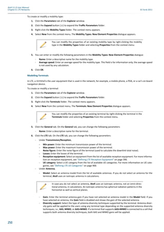 250
Atoll 3.1.0 User Manual
Chapter 6: LTE Networks © Forsk 2011
To create or modify a mobility type:
1. Click the Parameters tab of the Explorer window.
2. Click the Expand button ( ) to expand the Traffic Parameters folder.
3. Right-click the Mobility Types folder. The context menu appears.
4. Select New from the context menu. The Mobility Types: New Element Properties dialogue appears.
5. You can enter or modify the following parameters in the Mobility Types: New Element Properties dialogue:
- Name: Enter a descriptive name for the mobility type.
- Average speed: Enter an average speed for the mobility type. This field is for information only; the average speed
is not used by any calculation.
6. Click OK.
Modelling Terminals
In LTE, a terminal is the user equipment that is used in the network, for example, a mobile phone, a PDA, or a car’s on-board
navigation device.
To create or modify a terminal:
1. Click the Parameters tab of the Explorer window.
2. Click the Expand button ( ) to expand the Traffic Parameters folder.
3. Right-click the Terminals folder. The context menu appears.
4. Select New from the context menu. The Terminals: New Element Properties dialogue appears.
5. Click the General tab. On the General tab, you can change the following parameters:
- Name: Enter a descriptive name for the terminal.
6. Click the LTE tab. On the LTE tab, you can change the following parameters:
- Under Transmission/Reception,
- Min power: Enter the minimum transmission power of the terminal.
- Max power: Enter the maximum transmission power of the terminal.
- Noise figure: Enter the noise figure of the terminal (used to calculate the downlink total noise).
- Losses: Enter the losses of the terminal.
- Reception equipment: Select an equipment from the list of available reception equipment. For more informa-
tion on reception equipment, see "Defining LTE Reception Equipment" on page 396.
- UE category: Select a UE category from the list of available UE categories. For more information on UE cate-
gories, see "Defining LTE UE Categories" on page 400.
- Under Antenna,
- Model: Select an antenna model from the list of available antennas. If you do not select an antenna for the
terminal, Atoll uses an isotropic antenna in calculations.
- Gain: Enter the terminal antenna gain if you have not selected an antenna model in the Model field. If you
have selected an antenna, the Gain field is disabled and shows the gain of the selected antenna.
- Diversity support: Select the type of antenna diversity techniques supported by the terminal. Antenna diver-
sity gains will be applied to the users using any terminal type depending on the supported antenna diversity
techniques, i.e., AAS, MIMO, or AAS+MIMO. If a terminal that supports AAS+MIMO is connected to a cell that
supports both antenna diversity techniques, both AAS and MIMO gains will be applied.
You can modify the properties of an existing mobility type by right-clicking the mobility
type in the Mobility Types folder and selecting Properties from the context menu.
You can modify the properties of an existing terminal by right-clicking the terminal in the
Terminals folder and selecting Properties from the context menu.
In case you do not select an antenna, Atoll uses an isotropic antenna, not an omni-direc-
tional antenna, in calculations. An isotropic antenna has spherical radiation patterns in the
horizontal as well as vertical planes.
 