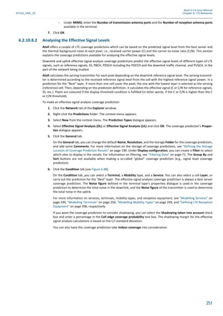 Atoll 3.1.0 User Manual
AT310_UML_E0 Chapter 6: LTE Networks
251
- Under MIMO, enter the Number of transmission antenna ports and the Number of reception antenna ports
available in the terminal.
7. Click OK.
6.2.10.8.2 Analysing the Effective Signal Levels
Atoll offers a couple of LTE coverage predictions which can be based on the predicted signal level from the best server and
the thermal background noise at each pixel, i.e., received carrier power (C) and the carrier-to-noise ratio (C/N). This section
explains the coverage predictions available for analysing the effective signal levels.
Downlink and uplink effective signal analysis coverage predictions predict the effective signal levels of different types of LTE
signals, such as reference signals, SS, PBCH, PDSCH including the PDCCH and the downlink traffic channel, and PUSCH, in the
part of the network being studied.
Atoll calculates the serving transmitter for each pixel depending on the downlink reference signal level. The serving transmit-
ter is determined according to the received reference signal level from the cell with the highest reference signal power. In a
prediction for the "Best" layer, if more than one cell cover the pixel, the one with the lowest layer is selected as the serving
(reference) cell. Then, depending on the prediction definition, it calculates the effective signal (C or C/N for reference signals,
SS, etc.). Pixels are coloured if the display threshold condition is fulfilled (in other words, if the C or C/N is higher than the C
or C/N threshold).
To make an effective signal analysis coverage prediction:
1. Click the Network tab of the Explorer window.
2. Right-click the Predictions folder. The context menu appears.
3. Select New from the context menu. The Prediction Types dialogue appears.
4. Select Effective Signal Analysis (DL) or Effective Signal Analysis (UL) and click OK. The coverage prediction’s Proper-
ties dialogue appears.
5. Click the General tab.
On the General tab, you can change the default Name, Resolution, and the storage Folder for the coverage prediction,
and add some Comments. For more information on the storage of coverage predictions, see "Defining the Storage
Location of Coverage Prediction Results" on page 190. Under Display configuration, you can create a Filter to select
which sites to display in the results. For information on filtering, see "Filtering Data" on page 71. The Group By and
Sort buttons are not available when making a so-called "global" coverage prediction (e.g., signal level coverage
prediction).
6. Click the Condition tab (see Figure 6.48).
On the Condition tab, you can select a Terminal, a Mobility type, and a Service. You can also select a cell Layer, or
carry out the prediction for the "Best" layer. The effective signal analysis coverage prediction is always a best server
coverage prediction. The Noise figure defined in the terminal type’s properties dialogue is used in the coverage
prediction to determine the total noise in the downlink, and the Noise figure of the transmitter is used to determine
the total noise in the uplink.
For more information on services, terminals, mobility types, and reception equipment, see "Modelling Services" on
page 249, "Modelling Terminals" on page 250, "Modelling Mobility Types" on page 249, and "Defining LTE Reception
Equipment" on page 396, respectively.
If you want the coverage prediction to consider shadowing, you can select the Shadowing taken into account check
box and enter a percentage in the Cell edge coverage probability text box. The shadowing margin for the effective
signal analysis calculations is based on the C/I standard deviation.
You can also have the coverage prediction take Indoor coverage into consideration.
 