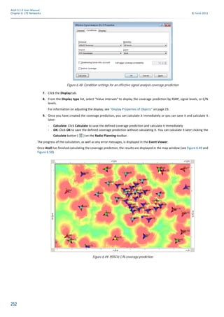 252
Atoll 3.1.0 User Manual
Chapter 6: LTE Networks © Forsk 2011
7. Click the Display tab.
8. From the Display type list, select "Value intervals" to display the coverage prediction by RSRP, signal levels, or C/N
levels.
For information on adjusting the display, see "Display Properties of Objects" on page 23.
9. Once you have created the coverage prediction, you can calculate it immediately or you can save it and calculate it
later:
- Calculate: Click Calculate to save the defined coverage prediction and calculate it immediately
- OK: Click OK to save the defined coverage prediction without calculating it. You can calculate it later clicking the
Calculate button ( ) on the Radio Planning toolbar.
The progress of the calculation, as well as any error messages, is displayed in the Event Viewer.
Once Atoll has finished calculating the coverage prediction, the results are displayed in the map window (see Figure 6.49 and
Figure 6.50).
Figure 6.48: Condition settings for an effective signal analysis coverage prediction
Figure 6.49: PDSCH C/N coverage prediction
 