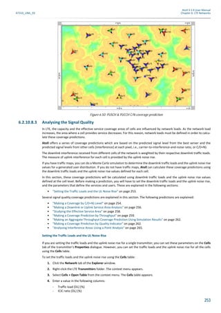 Atoll 3.1.0 User Manual
AT310_UML_E0 Chapter 6: LTE Networks
253
6.2.10.8.3 Analysing the Signal Quality
In LTE, the capacity and the effective service coverage areas of cells are influenced by network loads. As the network load
increases, the area where a cell provides service decreases. For this reason, network loads must be defined in order to calcu-
late these coverage predictions.
Atoll offers a series of coverage predictions which are based on the predicted signal level from the best server and the
predicted signal levels from other cells (interference) at each pixel, i.e., carrier-to-interference-and-noise ratio, or C/(I+N).
The downlink interference received from different cells of the network is weighted by their respective downlink traffic loads.
The measure of uplink interference for each cell is provided by the uplink noise rise.
If you have traffic maps, you can do a Monte Carlo simulation to determine the downlink traffic loads and the uplink noise rise
values for a generated user distribution. If you do not have traffic maps, Atoll can calculate these coverage predictions using
the downlink traffic loads and the uplink noise rise values defined for each cell.
In this section, these coverage predictions will be calculated using downlink traffic loads and the uplink noise rise values
defined at the cell level. Before making a prediction, you will have to set the downlink traffic loads and the uplink noise rise,
and the parameters that define the services and users. These are explained in the following sections:
• "Setting the Traffic Loads and the UL Noise Rise" on page 253.
Several signal quality coverage predictions are explained in this section. The following predictions are explained:
• "Making a Coverage by C/(I+N) Level" on page 254.
• "Making a Downlink or Uplink Service Area Analysis" on page 256.
• "Studying the Effective Service Area" on page 258.
• "Making a Coverage Prediction by Throughput" on page 259.
• "Making an Aggregate Throughput Coverage Prediction Using Simulation Results" on page 262.
• "Making a Coverage Prediction by Quality Indicator" on page 262.
• "Analysing Interference Areas Using a Point Analysis" on page 265.
Setting the Traffic Loads and the UL Noise Rise
If you are setting the traffic loads and the uplink noise rise for a single transmitter, you can set these parameters on the Cells
tab of the transmitter’s Properties dialogue. However, you can set the traffic loads and the uplink noise rise for all the cells
using the Cells table.
To set the traffic loads and the uplink noise rise using the Cells table:
1. Click the Network tab of the Explorer window.
2. Right-click the LTE Transmitters folder. The context menu appears.
3. Select Cells > Open Table from the context menu. The Cells table appears.
4. Enter a value in the following columns:
- Traffic load (DL) (%)
- ICIC ratio (DL) (%)
Figure 6.50: PUSCH & PUCCH C/N coverage prediction
 