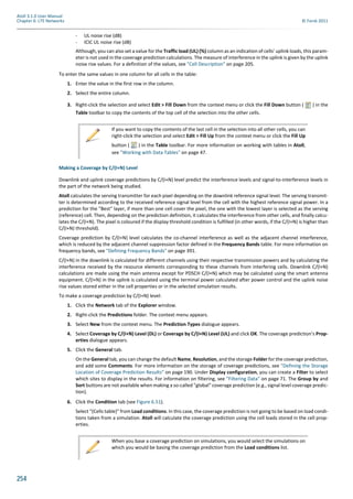 254
Atoll 3.1.0 User Manual
Chapter 6: LTE Networks © Forsk 2011
- UL noise rise (dB)
- ICIC UL noise rise (dB)
Although, you can also set a value for the Traffic load (UL) (%) column as an indication of cells’ uplink loads, this param-
eter is not used in the coverage prediction calculations. The measure of interference in the uplink is given by the uplink
noise rise values. For a definition of the values, see "Cell Description" on page 205.
To enter the same values in one column for all cells in the table:
1. Enter the value in the first row in the column.
2. Select the entire column.
3. Right-click the selection and select Edit > Fill Down from the context menu or click the Fill Down button ( ) in the
Table toolbar to copy the contents of the top cell of the selection into the other cells.
Making a Coverage by C/(I+N) Level
Downlink and uplink coverage predictions by C/(I+N) level predict the interference levels and signal-to-interference levels in
the part of the network being studied.
Atoll calculates the serving transmitter for each pixel depending on the downlink reference signal level. The serving transmit-
ter is determined according to the received reference signal level from the cell with the highest reference signal power. In a
prediction for the "Best" layer, if more than one cell cover the pixel, the one with the lowest layer is selected as the serving
(reference) cell. Then, depending on the prediction definition, it calculates the interference from other cells, and finally calcu-
lates the C/(I+N). The pixel is coloured if the display threshold condition is fulfilled (in other words, if the C/(I+N) is higher than
C/(I+N) threshold).
Coverage prediction by C/(I+N) level calculates the co-channel interference as well as the adjacent channel interference,
which is reduced by the adjacent channel suppression factor defined in the Frequency Bands table. For more information on
frequency bands, see "Defining Frequency Bands" on page 391.
C/(I+N) in the downlink is calculated for different channels using their respective transmission powers and by calculating the
interference received by the resource elements corresponding to these channels from interfering cells. Downlink C/(I+N)
calculations are made using the main antenna except for PDSCH C/(I+N) which may be calculated using the smart antenna
equipment. C/(I+N) in the uplink is calculated using the terminal power calculated after power control and the uplink noise
rise values stored either in the cell properties or in the selected simulation results.
To make a coverage prediction by C/(I+N) level:
1. Click the Network tab of the Explorer window.
2. Right-click the Predictions folder. The context menu appears.
3. Select New from the context menu. The Prediction Types dialogue appears.
4. Select Coverage by C/(I+N) Level (DL) or Coverage by C/(I+N) Level (UL) and click OK. The coverage prediction’s Prop-
erties dialogue appears.
5. Click the General tab.
On the General tab, you can change the default Name, Resolution, and the storage Folder for the coverage prediction,
and add some Comments. For more information on the storage of coverage predictions, see "Defining the Storage
Location of Coverage Prediction Results" on page 190. Under Display configuration, you can create a Filter to select
which sites to display in the results. For information on filtering, see "Filtering Data" on page 71. The Group by and
Sort buttons are not available when making a so-called "global" coverage prediction (e.g., signal level coverage predic-
tion).
6. Click the Condition tab (see Figure 6.51).
Select "(Cells table)" from Load conditions. In this case, the coverage prediction is not going to be based on load condi-
tions taken from a simulation. Atoll will calculate the coverage prediction using the cell loads stored in the cell prop-
erties.
If you want to copy the contents of the last cell in the selection into all other cells, you can
right-click the selection and select Edit > Fill Up from the context menu or click the Fill Up
button ( ) in the Table toolbar. For more information on working with tables in Atoll,
see "Working with Data Tables" on page 47.
When you base a coverage prediction on simulations, you would select the simulations on
which you would be basing the coverage prediction from the Load conditions list.
 