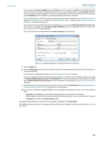 Atoll 3.1.0 User Manual
AT310_UML_E0 Chapter 6: LTE Networks
255
You must select a Terminal, a Mobility type, and a Service. You can also select a cell Layer, or carry out the prediction
for the "Best" layer. The C/(I+N) coverage prediction is a best server coverage prediction. The Noise figure defined in
the terminal type’s properties dialogue is used in the coverage prediction to determine the total noise in the downlink,
and the Noise figure of the transmitter is used to determine the total noise in the uplink.
For more information on services, terminals, mobility types, and reception equipment, see "Modelling Services" on
page 249, "Modelling Terminals" on page 250, "Modelling Mobility Types" on page 249, and "Defining LTE Reception
Equipment" on page 396, respectively.
If you want the coverage prediction to consider shadowing, you can select the Shadowing taken into account check
box and enter a percentage in the Cell edge coverage probability text box. The shadowing margin for C (I+N) calcula-
tions is based on the C/I standard deviation.
You can also have the coverage prediction take Indoor Coverage into consideration.
7. Click the Display tab.
8. From the Display type list, select "Value intervals" to display the coverage prediction by RSRQ, RSSI, C/(I+N) levels, or
total noise (I+N) levels.
For information on adjusting the display, see "Display Properties of Objects" on page 23.
You can also display the uplink C/(I+N) for all frequency blocks, i.e., without uplink bandwidth reduction, by setting
the Uplink bandwidth allocation target to Full bandwidth for the scheduler being used and then selecting the display
option PUSCH & PUCCH C/(I+N) Level (UL). For more information on schedulers, see "Defining LTE Schedulers" on
page 399.
9. If you wish to export the coverage prediction results to a text file, click the Result Export tab and see "Exporting Signal
Quality Coverage Prediction Results" on page 264 for more information.
10. Once you have created the coverage prediction, you can calculate it immediately or you can save it and calculate it
later:
- Calculate: Click Calculate to save the defined coverage prediction and calculate it immediately
- OK: Click OK to save the defined coverage prediction without calculating it. You can calculate it later clicking the
Calculate button ( ) on the Radio Planning toolbar.
The progress of the calculation, as well as any error messages, is displayed in the Event Viewer.
Once Atoll has finished calculating the coverage prediction, the results are displayed in the map window (see Figure 6.52 and
Figure 6.53).
Figure 6.51: Condition settings for a coverage prediction by C/(I+N) level
 
