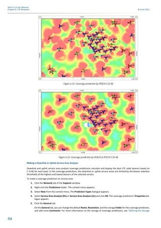 256
Atoll 3.1.0 User Manual
Chapter 6: LTE Networks © Forsk 2011
Making a Downlink or Uplink Service Area Analysis
Downlink and uplink service area analysis coverage predictions calculate and display the best LTE radio bearers based on
C (I+N) for each pixel. In the coverage predic ons, the downlink or uplink service areas are limited by the bearer selec on
thresholds of the highest and lowest bearers of the selected service.
To make a coverage prediction on service area:
1. Click the Network tab of the Explorer window.
2. Right-click the Predictions folder. The context menu appears.
3. Select New from the context menu. The Prediction Types dialogue appears.
4. Select Service Area Analysis (DL) or Service Area Analysis (UL) and click OK. The coverage prediction’s Properties dia-
logue appears.
5. Click the General tab.
On the General tab, you can change the default Name, Resolution, and the storage Folder for the coverage prediction,
and add some Comments. For more information on the storage of coverage predictions, see "Defining the Storage
Figure 6.52: Coverage prediction by PDSCH C/(I+N)
Figure 6.53: Coverage prediction by PUSCH & PUCCH C/(I+N)
 