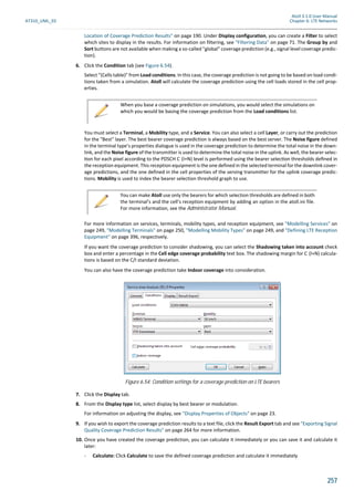 Atoll 3.1.0 User Manual
AT310_UML_E0 Chapter 6: LTE Networks
257
Location of Coverage Prediction Results" on page 190. Under Display configuration, you can create a Filter to select
which sites to display in the results. For information on filtering, see "Filtering Data" on page 71. The Group by and
Sort buttons are not available when making a so-called "global" coverage prediction (e.g., signal level coverage predic-
tion).
6. Click the Condition tab (see Figure 6.54).
Select "(Cells table)" from Load conditions. In this case, the coverage prediction is not going to be based on load condi-
tions taken from a simulation. Atoll will calculate the coverage prediction using the cell loads stored in the cell prop-
erties.
You must select a Terminal, a Mobility type, and a Service. You can also select a cell Layer, or carry out the prediction
for the "Best" layer. The best bearer coverage prediction is always based on the best server. The Noise figure defined
in the terminal type’s properties dialogue is used in the coverage prediction to determine the total noise in the down-
link, and the Noise figure of the transmitter is used to determine the total noise in the uplink. As well, the bearer selec-
on for each pixel according to the PDSCH C (I+N) level is performed using the bearer selec on thresholds deﬁned in
the reception equipment. This reception equipment is the one defined in the selected terminal for the downlink cover-
age predictions, and the one defined in the cell properties of the serving transmitter for the uplink coverage predic-
tions. Mobility is used to index the bearer selection threshold graph to use.
For more information on services, terminals, mobility types, and reception equipment, see "Modelling Services" on
page 249, "Modelling Terminals" on page 250, "Modelling Mobility Types" on page 249, and "Defining LTE Reception
Equipment" on page 396, respectively.
If you want the coverage prediction to consider shadowing, you can select the Shadowing taken into account check
box and enter a percentage in the Cell edge coverage probability text box. The shadowing margin for C (I+N) calcula-
tions is based on the C/I standard deviation.
You can also have the coverage prediction take Indoor coverage into consideration.
7. Click the Display tab.
8. From the Display type list, select display by best bearer or modulation.
For information on adjusting the display, see "Display Properties of Objects" on page 23.
9. If you wish to export the coverage prediction results to a text file, click the Result Export tab and see "Exporting Signal
Quality Coverage Prediction Results" on page 264 for more information.
10. Once you have created the coverage prediction, you can calculate it immediately or you can save it and calculate it
later:
- Calculate: Click Calculate to save the defined coverage prediction and calculate it immediately
When you base a coverage prediction on simulations, you would select the simulations on
which you would be basing the coverage prediction from the Load conditions list.
You can make Atoll use only the bearers for which selection thresholds are defined in both
the terminal’s and the cell’s reception equipment by adding an option in the atoll.ini file.
For more information, see the Administrator Manual.
Figure 6.54: Condition settings for a coverage prediction on LTE bearers
 
