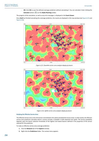 258
Atoll 3.1.0 User Manual
Chapter 6: LTE Networks © Forsk 2011
- OK: Click OK to save the defined coverage prediction without calculating it. You can calculate it later clicking the
Calculate button ( ) on the Radio Planning toolbar.
The progress of the calculation, as well as any error messages, is displayed in the Event Viewer.
Once Atoll has finished calculating the coverage prediction, the results are displayed in the map window (see Figure 6.55 and
Figure 6.56).
Studying the Effective Service Area
The effective service area is the intersection zone between the uplink and downlink service areas. In other words, the effective
service area prediction calculates where a service actually is available in both downlink and uplink. The service availability
depends upon the bearer selection thresholds of the highest and lowest bearers defined in the properties of the service
selected for the prediction.
To make an effective service area coverage prediction:
1. Click the Network tab of the Explorer window.
2. Right-click the Predictions folder. The context menu appears.
Figure 6.55: Downlink service area analysis display by bearer
Figure 6.56: Uplink service area analysis display by bearer
 