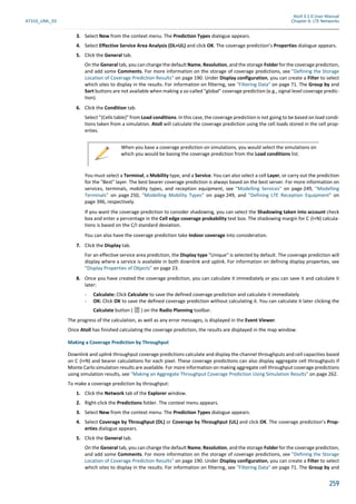 Atoll 3.1.0 User Manual
AT310_UML_E0 Chapter 6: LTE Networks
259
3. Select New from the context menu. The Prediction Types dialogue appears.
4. Select Effective Service Area Analysis (DL+UL) and click OK. The coverage prediction’s Properties dialogue appears.
5. Click the General tab.
On the General tab, you can change the default Name, Resolution, and the storage Folder for the coverage prediction,
and add some Comments. For more information on the storage of coverage predictions, see "Defining the Storage
Location of Coverage Prediction Results" on page 190. Under Display configuration, you can create a Filter to select
which sites to display in the results. For information on filtering, see "Filtering Data" on page 71. The Group by and
Sort buttons are not available when making a so-called "global" coverage prediction (e.g., signal level coverage predic-
tion).
6. Click the Condition tab.
Select "(Cells table)" from Load conditions. In this case, the coverage prediction is not going to be based on load condi-
tions taken from a simulation. Atoll will calculate the coverage prediction using the cell loads stored in the cell prop-
erties.
You must select a Terminal, a Mobility type, and a Service. You can also select a cell Layer, or carry out the prediction
for the "Best" layer. The best bearer coverage prediction is always based on the best server. For more information on
services, terminals, mobility types, and reception equipment, see "Modelling Services" on page 249, "Modelling
Terminals" on page 250, "Modelling Mobility Types" on page 249, and "Defining LTE Reception Equipment" on
page 396, respectively.
If you want the coverage prediction to consider shadowing, you can select the Shadowing taken into account check
box and enter a percentage in the Cell edge coverage probability text box. The shadowing margin for C (I+N) calcula-
tions is based on the C/I standard deviation.
You can also have the coverage prediction take Indoor coverage into consideration.
7. Click the Display tab.
For an effective service area prediction, the Display type "Unique" is selected by default. The coverage prediction will
display where a service is available in both downlink and uplink. For information on defining display properties, see
"Display Properties of Objects" on page 23.
8. Once you have created the coverage prediction, you can calculate it immediately or you can save it and calculate it
later:
- Calculate: Click Calculate to save the defined coverage prediction and calculate it immediately
- OK: Click OK to save the defined coverage prediction without calculating it. You can calculate it later clicking the
Calculate button ( ) on the Radio Planning toolbar.
The progress of the calculation, as well as any error messages, is displayed in the Event Viewer.
Once Atoll has finished calculating the coverage prediction, the results are displayed in the map window.
Making a Coverage Prediction by Throughput
Downlink and uplink throughput coverage predictions calculate and display the channel throughputs and cell capacities based
on C (I+N) and bearer calcula ons for each pixel. These coverage predic ons can also display aggregate cell throughputs if
Monte Carlo simulation results are available. For more information on making aggregate cell throughput coverage predictions
using simulation results, see "Making an Aggregate Throughput Coverage Prediction Using Simulation Results" on page 262.
To make a coverage prediction by throughput:
1. Click the Network tab of the Explorer window.
2. Right-click the Predictions folder. The context menu appears.
3. Select New from the context menu. The Prediction Types dialogue appears.
4. Select Coverage by Throughput (DL) or Coverage by Throughput (UL) and click OK. The coverage prediction’s Prop-
erties dialogue appears.
5. Click the General tab.
On the General tab, you can change the default Name, Resolution, and the storage Folder for the coverage prediction,
and add some Comments. For more information on the storage of coverage predictions, see "Defining the Storage
Location of Coverage Prediction Results" on page 190. Under Display configuration, you can create a Filter to select
which sites to display in the results. For information on filtering, see "Filtering Data" on page 71. The Group by and
When you base a coverage prediction on simulations, you would select the simulations on
which you would be basing the coverage prediction from the Load conditions list.
 