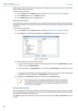 26
Atoll 3.1.0 User Manual
Chapter 1: The Working Environment © Forsk 2011
Visibility ranges are taken into account for screen display, and for printing and previewing printing. They do not affect which
objects are considered during calculations.
To define an object visibility range:
1. Access the Display tab of the Properties dialogue as explained in "Display Properties of Objects" on page 23.
2. Enter a Visibility Scale minimum in the between 1: text box.
3. Enter a Visibility Scale maximum in the and 1: text box.
Defining the Object Type Label
For most object types, such as sites and transmitters, you can display information about each object in the form of a label that
is displayed with the object. You can display information from every field in that object type’s data table, including from fields
that you add.
To define a label for an object type:
1. Access the Display tab of the Properties dialogue as explained in "Display Properties of Objects" on page 23.
2. Click the Browse button ( ) beside the Label box. The Field Selection dialogue appears (see Figure 1.6).
3. Select the fields which you want to display in the label:
a. To select a field to be displayed in the label for the object type, select the field in the Available Fields list and click
to move it to the Selected Fields list.
b. To remove a field from the Selected Fields list, select the field in the Selected Fields list and click to remove
it.
c. To change the order of the fields, select a field and click or to move it up or down in the list. The objects will
be grouped in the order of the fields in the Selected Fields list, from top to bottom.
4. Click OK to close the Field Selection dialogue and click OK to close the Properties dialogue.
Defining the Object Type Tip Text
For most object types, such as sites and transmitters, you can display information about each object in the form of tip text
that is only visible when you move the pointer over the object. You can display information from every field in that object
type’s data table, including from fields that you add.
In the Explorer window, the tip text displays the total numbers of elements present in the Sites and Transmitters folders, and
the view.
Figure 1.6: Defining a label
For most object types, you can also display object information in the form of tip text that
is only visible when you move the pointer over the object. This option has the advantage
of not filling the map window with text. For more information on tip text, see "Defining the
Object Type Tip Text" on page 26.
 