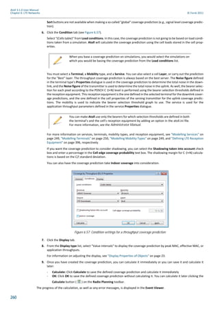 260
Atoll 3.1.0 User Manual
Chapter 6: LTE Networks © Forsk 2011
Sort buttons are not available when making a so-called "global" coverage prediction (e.g., signal level coverage predic-
tion).
6. Click the Condition tab (see Figure 6.57).
Select "(Cells table)" from Load conditions. In this case, the coverage prediction is not going to be based on load condi-
tions taken from a simulation. Atoll will calculate the coverage prediction using the cell loads stored in the cell prop-
erties.
You must select a Terminal, a Mobility type, and a Service. You can also select a cell Layer, or carry out the prediction
for the "Best" layer. The throughput coverage prediction is always based on the best server. The Noise figure defined
in the terminal type’s Properties dialogue is used in the coverage prediction to determine the total noise in the down-
link, and the Noise figure of the transmitter is used to determine the total noise in the uplink. As well, the bearer selec-
on for each pixel according to the PDSCH C (I+N) level is performed using the bearer selec on thresholds deﬁned in
the reception equipment. This reception equipment is the one defined in the selected terminal for the downlink cover-
age predictions, and the one defined in the cell properties of the serving transmitter for the uplink coverage predic-
tions. The mobility is used to indicate the bearer selection threshold graph to use. The service is used for the
application throughput parameters defined in the service Properties dialogue.
For more information on services, terminals, mobility types, and reception equipment, see "Modelling Services" on
page 249, "Modelling Terminals" on page 250, "Modelling Mobility Types" on page 249, and "Defining LTE Reception
Equipment" on page 396, respectively.
If you want the coverage prediction to consider shadowing, you can select the Shadowing taken into account check
box and enter a percentage in the Cell edge coverage probability text box. The shadowing margin for C (I+N) calcula-
tions is based on the C/I standard deviation.
You can also have the coverage prediction take Indoor coverage into consideration.
7. Click the Display tab.
8. From the Display type list, select "Value intervals" to display the coverage prediction by peak MAC, effective MAC, or
application throughputs.
For information on adjusting the display, see "Display Properties of Objects" on page 23.
9. Once you have created the coverage prediction, you can calculate it immediately or you can save it and calculate it
later:
- Calculate: Click Calculate to save the defined coverage prediction and calculate it immediately
- OK: Click OK to save the defined coverage prediction without calculating it. You can calculate it later clicking the
Calculate button ( ) on the Radio Planning toolbar.
The progress of the calculation, as well as any error messages, is displayed in the Event Viewer.
When you base a coverage prediction on simulations, you would select the simulations on
which you would be basing the coverage prediction from the Load conditions list.
You can make Atoll use only the bearers for which selection thresholds are defined in both
the terminal’s and the cell’s reception equipment by adding an option in the atoll.ini file.
For more information, see the Administrator Manual.
Figure 6.57: Condition settings for a throughput coverage prediction
 