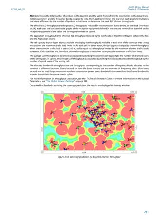Atoll 3.1.0 User Manual
AT310_UML_E0 Chapter 6: LTE Networks
261
Atoll determines the total number of symbols in the downlink and the uplink frames from the information in the global trans-
mitter parameters and the frequency bands assigned to cells. Then, Atoll determines the bearer at each pixel and multiplies
the bearer efficiency by the number of symbols in the frame to determine the peak RLC channel throughputs.
The effective RLC throughputs are the peak RLC throughputs reduced by retransmission due to errors, or the Block Error Rate
(BLER). Atoll uses the block error rate graphs of the reception equipment defined in the selected terminal for downlink or the
reception equipment of the cell of the serving transmitter for uplink .
The application throughput is the effective RLC throughput reduced by the overheads of the different layers between the RLC
and the Application layers.
The cell capacity display types let you calculate and display the throughputs available at each pixel of the coverage area taking
into account the maximum traffic load limits set for each cell. In other words, the cell capacity is equal to channel throughput
when the maximum traffic load is set to 100 %, and is equal to a throughput limited by the maximum allowed traffic loads
otherwise. Cell capacities are, therefore, channel throughputs scaled down to respect the maximum traffic load limits.
The average user throughput in downlink is calculated by dividing the downlink cell capacity by the number of downlink users
of the serving cell. In uplink, the average user throughput is calculated by dividing the allocated bandwidth throughput by the
number of uplink users of the serving cell.
The allocated bandwidth throughputs are the throughputs corresponding to the number of frequency blocks allocated to the
terminal at different locations. Users located far from the base stations use less numbers of frequency blocks than users
located near so that they can concentrate their transmission power over a bandwidth narrower than the channel bandwidth
in order to maintain the connection in uplink.
For more information on throughput calculation, see the Technical Reference Guide. For more information on the Global
Parameters, see "The Global Network Settings" on page 392.
Once Atoll has finished calculating the coverage prediction, the results are displayed in the map window.
Figure 6.58: Coverage prediction by downlink channel throughput
 