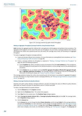 262
Atoll 3.1.0 User Manual
Chapter 6: LTE Networks © Forsk 2011
Making an Aggregate Throughput Coverage Prediction Using Simulation Results
Atoll calculates the aggregate peak RLC, effective RLC, and application cell throughputs during Monte Carlo simulations. The
aggregate cell throughputs are the sums of the cell’s user throughputs. You can create a coverage prediction that calculates
and displays the surface area covered by each cell, and colours the coverage area of each cell according to its aggregate
throughput.
To create an aggregate throughput coverage prediction:
1. Create and calculate a Monte Carlo simulation. For more information on creating Monte Carlo simulations, see "Calcu-
lating and Displaying Traffic Simulations" on page 301.
2. Create a coverage prediction by throughput as explained in "Making a Coverage Prediction by Throughput" on
page 259, with the following exceptions:
a. On the Condition tab, select a simulation or group of simulations from the Load conditions list. The coverage pre-
diction will display the results based on the selected simulation or on the average results of the selected group of
simulations.
b. On the Display tab, you can display results by Peak RLC aggregate throughput, Effective RLC aggregate through-
put, or Aggregate application throughput. The coverage prediction results will be in the form of thresholds. For
information on defining the display, see "Display Properties of Objects" on page 23.
This coverage prediction displays the surface area covered by each cell and colours it according to its aggregate throughput.
For more information on using simulation results in coverage predictions, see "Making Coverage Predictions Using Simulation
Results" on page 315.
Making a Coverage Prediction by Quality Indicator
Downlink and uplink quality indicator coverage predictions calculate and display the values of different quality indicators
(BLER, BER, etc.) based on the best LTE radio bearers and on C (I+N) for each pixel.
To make a coverage prediction by quality indicator:
1. Click the Network tab of the Explorer window.
2. Right-click the Predictions folder. The context menu appears.
3. Select New from the context menu. The Prediction Types dialogue appears.
4. Select Coverage by Quality Indicator (DL) or Coverage by Quality Indicator (UL) and click OK. The coverage predic-
tion’s Properties dialogue appears.
5. Click the General tab.
On the General tab, you can change the default Name, Resolution, and the storage Folder for the coverage prediction,
and add some Comments. For more information on the storage of coverage predictions, see "Defining the Storage
Location of Coverage Prediction Results" on page 190. Under Display configuration, you can create a Filter to select
which sites to display in the results. For information on filtering, see "Filtering Data" on page 71. The Group by and
Figure 6.59: Coverage prediction by uplink channel throughput
 