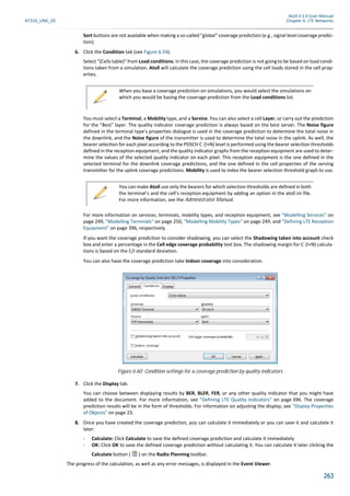 Atoll 3.1.0 User Manual
AT310_UML_E0 Chapter 6: LTE Networks
263
Sort buttons are not available when making a so-called "global" coverage prediction (e.g., signal level coverage predic-
tion).
6. Click the Condition tab (see Figure 6.54).
Select "(Cells table)" from Load conditions. In this case, the coverage prediction is not going to be based on load condi-
tions taken from a simulation. Atoll will calculate the coverage prediction using the cell loads stored in the cell prop-
erties.
You must select a Terminal, a Mobility type, and a Service. You can also select a cell Layer, or carry out the prediction
for the "Best" layer. The quality indicator coverage prediction is always based on the best server. The Noise figure
defined in the terminal type’s properties dialogue is used in the coverage prediction to determine the total noise in
the downlink, and the Noise figure of the transmitter is used to determine the total noise in the uplink. As well, the
bearer selec on for each pixel according to the PDSCH C (I+N) level is performed using the bearer selec on thresholds
defined in the reception equipment, and the quality indicator graphs from the reception equipment are used to deter-
mine the values of the selected quality indicator on each pixel. This reception equipment is the one defined in the
selected terminal for the downlink coverage predictions, and the one defined in the cell properties of the serving
transmitter for the uplink coverage predictions. Mobility is used to index the bearer selection threshold graph to use.
For more information on services, terminals, mobility types, and reception equipment, see "Modelling Services" on
page 249, "Modelling Terminals" on page 250, "Modelling Mobility Types" on page 249, and "Defining LTE Reception
Equipment" on page 396, respectively.
If you want the coverage prediction to consider shadowing, you can select the Shadowing taken into account check
box and enter a percentage in the Cell edge coverage probability text box. The shadowing margin for C (I+N) calcula-
tions is based on the C/I standard deviation.
You can also have the coverage prediction take Indoor coverage into consideration.
7. Click the Display tab.
You can choose between displaying results by BER, BLER, FER, or any other quality indicator that you might have
added to the document. For more information, see "Defining LTE Quality Indicators" on page 396. The coverage
prediction results will be in the form of thresholds. For information on adjusting the display, see "Display Properties
of Objects" on page 23.
8. Once you have created the coverage prediction, you can calculate it immediately or you can save it and calculate it
later:
- Calculate: Click Calculate to save the defined coverage prediction and calculate it immediately
- OK: Click OK to save the defined coverage prediction without calculating it. You can calculate it later clicking the
Calculate button ( ) on the Radio Planning toolbar.
The progress of the calculation, as well as any error messages, is displayed in the Event Viewer.
When you base a coverage prediction on simulations, you would select the simulations on
which you would be basing the coverage prediction from the Load conditions list.
You can make Atoll use only the bearers for which selection thresholds are defined in both
the terminal’s and the cell’s reception equipment by adding an option in the atoll.ini file.
For more information, see the Administrator Manual.
Figure 6.60: Condition settings for a coverage prediction by quality indicators
 