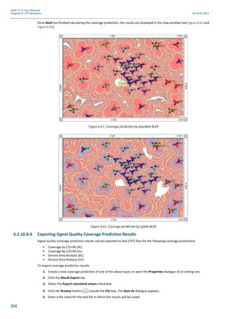264
Atoll 3.1.0 User Manual
Chapter 6: LTE Networks © Forsk 2011
Once Atoll has finished calculating the coverage prediction, the results are displayed in the map window (see Figure 6.61 and
Figure 6.62).
6.2.10.8.4 Exporting Signal Quality Coverage Prediction Results
Signal quality coverage prediction results can be exported to text (TXT) files for the following coverage predictions:
• Coverage by C/(I+N) (DL)
• Coverage by C/(I+N) (UL)
• Service Area Analysis (DL)
• Service Area Analysis (UL)
To export coverage prediction results:
1. Create a new coverage prediction of one of the above types or open the Properties dialogue of an exiting one.
2. Click the Result Export tab.
3. Select the Export calculated values check box.
4. Click the Browse button ( ) beside the File box. The Save As dialogue appears.
5. Enter a file name for the text file in which the results will be saved.
Figure 6.61: Coverage prediction by downlink BLER
Figure 6.62: Coverage prediction by uplink BLER
 