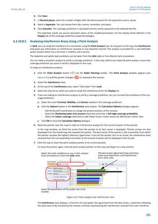 Atoll 3.1.0 User Manual
AT310_UML_E0 Chapter 6: LTE Networks
265
6. Click Save.
7. In Decimal places, enter the number of digits after the decimal point for the exported numeric values.
8. Select a Separator. You can choose from tab, comma, semicolon, and space.
9. Click Calculate. The coverage prediction is calculated and the results exported to the selected text file.
The exported results are actual calculated values of the studied parameters not the display levels defined in the
Display tab of the coverage prediction properties dialogue.
6.2.10.8.5 Analysing Interference Areas Using a Point Analysis
In Atoll, you can study the interferers of a transmitter using the Point Analysis tool. At any point on the map, the Interference
view gives you information on interference received on any downlink channel. The analysis is provided for a user-definable
probe receiver which has a terminal, a mobility, and a service.
The downlink and uplink load conditions can be taken from the Cells table or from Monte Carlo simulations.
You can make a reception analysis to verify a coverage prediction. In this case, before you make the point analysis, ensure the
coverage prediction you want to verify is displayed on the map.
To make an interference analysis:
1. Click the Point Analysis button ( ) on the Radio Planning toolbar. The Point Analysis window appears (see
Figure 6.63) and the pointer changes ( ) to represent the receiver.
2. Select the Interference view.
3. At the top of the Interference view, select "Cells table" from Load.
4. Select the channel on which you wish to study the interference from the Display list.
5. If you are making an interference analysis to verify a coverage prediction, you can recreate the conditions of the cov-
erage prediction:
a. Select the same Terminal, Mobility, and Service studied in the coverage prediction.
b. Click the Options button in the Interference view toolbar. The Calculation Options dialogue appears.
- Edit the X and Y coordinates to change the present position of the receiver.
- Select the Shadowing taken into account check box and enter a Cell edge coverage probability.
- Select the Indoor coverage check box to add indoor losses. Indoor losses are defined per clutter class.
c. Click OK to close the Calculation Options dialogue.
6. Move the pointer over the map to make an interference analysis for the current location of the pointer.
In the map window, an think line arrow from the pointer to its best server is displayed. Thinner arrows are also
displayed from the interfering cells towards the pointer. The best server of the pointer is the transmitter from which
the pointer receives the highest reference signal level. If you let the pointer rest on an arrow, the interference level
received from the corresponding transmitter at the receiver location will be displayed in the tip text.
7. Click the map to leave the point analysis pointer at its current position.
To move the pointer again, click the point analysis pointer on the map and drag it to a new position.
The Interference view displays, in the form of a bar graph, the signal level from the best server, a black bar indicating
the total noise (I+N) received by the receiver, and bars representing the interference received from each interferer.
Figure 6.63: Point analysis tool: Interference view
The best server signal level (top-most bar),
total noise (black bar), and interference
from other cells.
Select the load conditions to use in this analysis
from simulations or from the Cells table.
Select the parameters of the probe user to be
studied.
 