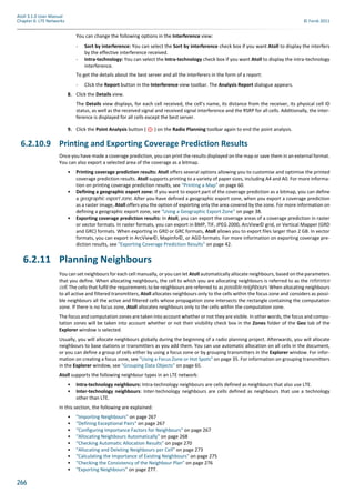 266
Atoll 3.1.0 User Manual
Chapter 6: LTE Networks © Forsk 2011
You can change the following options in the Interference view:
- Sort by interference: You can select the Sort by interference check box if you want Atoll to display the interfers
by the effective interference received.
- Intra-technology: You can select the Intra-technology check box if you want Atoll to display the intra-technology
interference.
To get the details about the best server and all the interferers in the form of a report:
- Click the Report button in the Interference view toolbar. The Analysis Report dialogue appears.
8. Click the Details view.
The Details view displays, for each cell received, the cell’s name, its distance from the receiver, its physical cell ID
status, as well as the received signal and received signal interference and the RSRP for all cells. Additionally, the inter-
ference is displayed for all cells except the best server.
9. Click the Point Analysis button ( ) on the Radio Planning toolbar again to end the point analysis.
6.2.10.9 Printing and Exporting Coverage Prediction Results
Once you have made a coverage prediction, you can print the results displayed on the map or save them in an external format.
You can also export a selected area of the coverage as a bitmap.
• Printing coverage prediction results: Atoll offers several options allowing you to customise and optimise the printed
coverage prediction results. Atoll supports printing to a variety of paper sizes, including A4 and A0. For more informa-
tion on printing coverage prediction results, see "Printing a Map" on page 60.
• Defining a geographic export zone: If you want to export part of the coverage prediction as a bitmap, you can define
a geographic export zone. After you have defined a geographic export zone, when you export a coverage prediction
as a raster image, Atoll offers you the option of exporting only the area covered by the zone. For more information on
defining a geographic export zone, see "Using a Geographic Export Zone" on page 38.
• Exporting coverage prediction results: In Atoll, you can export the coverage areas of a coverage prediction in raster
or vector formats. In raster formats, you can export in BMP, TIF, JPEG 2000, ArcView© grid, or Vertical Mapper (GRD
and GRC) formats. When exporting in GRD or GRC formats, Atoll allows you to export files larger than 2 GB. In vector
formats, you can export in ArcView©, MapInfo©, or AGD formats. For more information on exporting coverage pre-
diction results, see "Exporting Coverage Prediction Results" on page 42.
6.2.11 Planning Neighbours
You can set neighbours for each cell manually, or you can let Atoll automatically allocate neighbours, based on the parameters
that you define. When allocating neighbours, the cell to which you are allocating neighbours is referred to as the reference
cell. The cells that fulfil the requirements to be neighbours are referred to as possible neighbours. When allocating neighbours
to all active and filtered transmitters, Atoll allocates neighbours only to the cells within the focus zone and considers as possi-
ble neighbours all the active and filtered cells whose propagation zone intersects the rectangle containing the computation
zone. If there is no focus zone, Atoll allocates neighbours only to the cells within the computation zone.
The focus and computation zones are taken into account whether or not they are visible. In other words, the focus and compu-
tation zones will be taken into account whether or not their visibility check box in the Zones folder of the Geo tab of the
Explorer window is selected.
Usually, you will allocate neighbours globally during the beginning of a radio planning project. Afterwards, you will allocate
neighbours to base stations or transmitters as you add them. You can use automatic allocation on all cells in the document,
or you can define a group of cells either by using a focus zone or by grouping transmitters in the Explorer window. For infor-
mation on creating a focus zone, see "Using a Focus Zone or Hot Spots" on page 35. For information on grouping transmitters
in the Explorer window, see "Grouping Data Objects" on page 65.
Atoll supports the following neighbour types in an LTE network:
• Intra-technology neighbours: Intra-technology neighbours are cells defined as neighbours that also use LTE.
• Inter-technology neighbours: Inter-technology neighbours are cells defined as neighbours that use a technology
other than LTE.
In this section, the following are explained:
• "Importing Neighbours" on page 267
• "Defining Exceptional Pairs" on page 267
• "Configuring Importance Factors for Neighbours" on page 267
• "Allocating Neighbours Automatically" on page 268
• "Checking Automatic Allocation Results" on page 270
• "Allocating and Deleting Neighbours per Cell" on page 273
• "Calculating the Importance of Existing Neighbours" on page 275
• "Checking the Consistency of the Neighbour Plan" on page 276
• "Exporting Neighbours" on page 277.
 