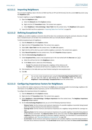 Atoll 3.1.0 User Manual
AT310_UML_E0 Chapter 6: LTE Networks
267
6.2.11.1 Importing Neighbours
You can import neighbour data in the form of ASCII text files (in TXT and CSV formats) into the current Atoll document using
the Neighbours table.
To import neighbours using the Neighbours table:
1. Open the Neighbours table:
a. Select the Network tab of the Explorer window.
b. Right-click the LTE Transmitters folder. The context menu appears.
c. Select Neighbours > Intra-technology > Open Table from the context menu. The Neighbours table appears.
2. Import the ASCII text file as explained in "Importing Tables from Text Files" on page 58.
6.2.11.2 Defining Exceptional Pairs
In Atoll, you can define neighbour constraints that will be taken into consideration during the automatic allocation of neigh-
bours. Exceptional pairs can be taken into consideration when you manually allocate neighbours.
To define exceptional pairs of neighbours:
1. Click the Network tab of the Explorer window.
2. Right-click the LTE Transmitters folder. The context menu appears.
3. Select Cells > Open Table from the context menu. The Cells table appears.
4. Right-click the cell for which you want to define neighbour constraints. The context menu appears.
5. Select Record Properties from the context menu. The cell’s Properties dialogue appears.
6. Click the Intra-technology Neighbours tab.
7. Under Exceptional Pairs, create a new exceptional pair in the row marked with the New row icon ( ):
a. Select the cell from the list in the Neighbours column.
b. In the Status column, select one of the following:
- Forced: The selected cell will always be a neighbour of the reference cell.
- Forbidden: The selected cell will never be a neighbour of the reference cell.
8. Click elsewhere in the table when you have finished creating the new exceptional pair.
9. Click OK.
6.2.11.3 Configuring Importance Factors for Neighbours
You can define the relative importance of the factors that Atoll uses to evaluate possible intra-technology neighbours (for
information on how Atoll calculates importance, see the Technical Reference Guide).
To configure the importance factors for neighbours:
1. Click the Network tab of the Explorer window.
2. Right-click the LTE Transmitters folder. The context menu appears.
3. Select Neighbours > Intra-technology > Configure Importance from the context menu. The Neighbour Importance
Weighting dialogue appears.
4. On the Intra-technology Neighbours tab, you can set the following importance factors:
- Distance Factor: Set the minimum and maximum importance of a possible neighbour transmitter being located
within the maximum distance from the reference transmitter.
- Coverage factor: Set the minimum and maximum importance of a neighbour being admitted for coverage rea-
sons.
- Adjacency factor: Set the minimum and maximum importance of a possible neighbour transmitter being adjacent
to the reference transmitter. The Adjacency factor will be used if you select the Force adjacent transmitters as
neighbours check box when defining an automatic neighbour allocation. For information on automatically allo-
cating neighbours, see "Allocating Neighbours Automatically" on page 268.
- Co-site factor: Set the minimum and maximum importance of a possible neighbour transmitter being located on
the same site as reference transmitter. The Co-site factor will be used if you select the Force co-site transmitters
You can also create exceptional pairs using the Intra-technology Exceptional Pairs table.
You can open this table by right-clicking the LTE Transmitters folder and selecting
Neighbours > Intra-technology > Exceptional Pairs from the context menu.
 