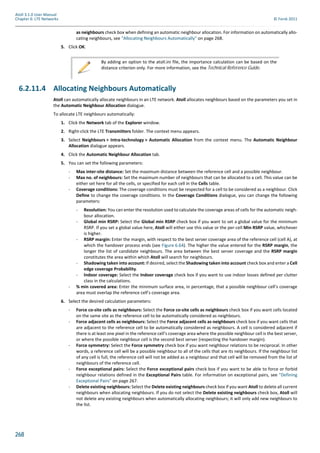 268
Atoll 3.1.0 User Manual
Chapter 6: LTE Networks © Forsk 2011
as neighbours check box when defining an automatic neighbour allocation. For information on automatically allo-
cating neighbours, see "Allocating Neighbours Automatically" on page 268.
5. Click OK.
6.2.11.4 Allocating Neighbours Automatically
Atoll can automatically allocate neighbours in an LTE network. Atoll allocates neighbours based on the parameters you set in
the Automatic Neighbour Allocation dialogue.
To allocate LTE neighbours automatically:
1. Click the Network tab of the Explorer window.
2. Right-click the LTE Transmitters folder. The context menu appears.
3. Select Neighbours > Intra-technology > Automatic Allocation from the context menu. The Automatic Neighbour
Allocation dialogue appears.
4. Click the Automatic Neighbour Allocation tab.
5. You can set the following parameters:
- Max inter-site distance: Set the maximum distance between the reference cell and a possible neighbour.
- Max no. of neighbours: Set the maximum number of neighbours that can be allocated to a cell. This value can be
either set here for all the cells, or specified for each cell in the Cells table.
- Coverage conditions: The coverage conditions must be respected for a cell to be considered as a neighbour. Click
Define to change the coverage conditions. In the Coverage Conditions dialogue, you can change the following
parameters:
- Resolution: You can enter the resolution used to calculate the coverage areas of cells for the automatic neigh-
bour allocation.
- Global min RSRP: Select the Global min RSRP check box if you want to set a global value for the minimum
RSRP. If you set a global value here, Atoll will either use this value or the per-cell Min RSRP value, whichever
is higher.
- RSRP margin: Enter the margin, with respect to the best server coverage area of the reference cell (cell A), at
which the handover process ends (see Figure 6.64). The higher the value entered for the RSRP margin, the
longer the list of candidate neighbours. The area between the best server coverage and the RSRP margin
constitutes the area within which Atoll will search for neighbours.
- Shadowing taken into account: If desired, select the Shadowing taken into account check box and enter a Cell
edge coverage Probability.
- Indoor coverage: Select the Indoor coverage check box if you want to use indoor losses defined per clutter
class in the calculations.
- % min covered area: Enter the minimum surface area, in percentage, that a possible neighbour cell’s coverage
area must overlap the reference cell’s coverage area.
6. Select the desired calculation parameters:
- Force co-site cells as neighbours: Select the Force co-site cells as neighbours check box if you want cells located
on the same site as the reference cell to be automatically considered as neighbours.
- Force adjacent cells as neighbours: Select the Force adjacent cells as neighbours check box if you want cells that
are adjacent to the reference cell to be automatically considered as neighbours. A cell is considered adjacent if
there is at least one pixel in the reference cell’s coverage area where the possible neighbour cell is the best server,
or where the possible neighbour cell is the second best server (respecting the handover margin).
- Force symmetry: Select the Force symmetry check box if you want neighbour relations to be reciprocal. In other
words, a reference cell will be a possible neighbour to all of the cells that are its neighbours. If the neighbour list
of any cell is full, the reference cell will not be added as a neighbour and that cell will be removed from the list of
neighbours of the reference cell.
- Force exceptional pairs: Select the Force exceptional pairs check box if you want to be able to force or forbid
neighbour relations defined in the Exceptional Pairs table. For information on exceptional pairs, see "Defining
Exceptional Pairs" on page 267.
- Delete existing neighbours: Select the Delete existing neighbours check box if you want Atoll to delete all current
neighbours when allocating neighbours. If you do not select the Delete existing neighbours check box, Atoll will
not delete any existing neighbours when automatically allocating neighbours; it will only add new neighbours to
the list.
By adding an option to the atoll.ini file, the importance calculation can be based on the
distance criterion only. For more information, see the Technical Reference Guide.
 