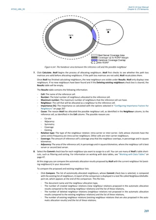 Atoll 3.1.0 User Manual
AT310_UML_E0 Chapter 6: LTE Networks
269
7. Click Calculate. Atoll begins the process of allocating neighbours. Atoll first checks to see whether the path loss
matrices are valid before allocating neighbours. If the path loss matrices are not valid, Atoll recalculates them.
Once Atoll has finished calculating neighbours, the new neighbours are visible under Results. Atoll only displays new
neighbours. If no new neighbours have been found and if the Deleting existing neighbours check box is cleared, the
Results table will be empty.
The Results table contains the following information.
- Cell: The name of the reference cell.
- Number: The total number of neighbours allocated to the reference cell.
- Maximum number: The maximum number of neighbours that the reference cell can have.
- Neighbour: The cell that will be allocated as a neighbour to the reference cell.
- Importance (%): The importance as calculated with the options selected in "Configuring Importance Factors for
Neighbours" on page 267
- Cause: The reason Atoll has allocated the possible neighbour cell, as identified in the Neighbour column, to the
reference cell, as identified in the Cell column. The possible reasons are:
- Co-site
- Adjacency
- Symmetry
- Coverage
- Existing
- Relation type: The type of the neighbour relation: intra-carrier or inter-carrier. Cells whose channels have the
same centre frequency are intra-carrier neighbours. Other cells are inter-carrier neighbours.
- Coverage: The amount of reference cell’s coverage area that the neighbour overlaps, in percentage and in square
kilometres.
- Adjacency: The area of the reference cell, in percentage and in square kilometres, where the neighbour cell is best
server or second best server.
8. Select the Commit check box for each neighbour you want to assign to a cell. You can use many of Atoll’s table short-
cuts, such as filtering and sorting. For information on working with data tables, see "Working with Data Tables" on
page 47.
At this stage you can compare the automatic allocation results proposed by Atoll with the current neighbour list (exist-
ing neighbours) in your document.
To compare the proposed and existing neighbour lists:
- Click Compare. The list of automically allocated neighbours, whose Commit check box is selected, is compared
with the existing list of neighbours. A report of the comparison is displayed in a text file called NeighboursDeltaRe-
port.txt, which appears at the end of the comparison. This file lists:
- The document name and the neighbour allocation type,
- The number of created neighbour relations (new neighbour relations proposed in the automatic allocation
results compared to the existing neighbour relations) and the list of these relations,
- The number of deleted neighbour relations (neighbour relations not proposed in the automatic allocation
results compared to the existing neighbour relations) and the list of these relations,
- The number of existing neighbour relations (existing neighbour relations that are also proposed in the auto-
matic allocation results) and the list of these relations.
Figure 6.64: The handover area between the reference cell and the possible neighbour
 