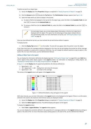 Atoll 3.1.0 User Manual
AT310_UML_E0 Chapter 1: The Working Environment
27
To define tip text for an object type:
1. Access the Display tab of the Properties dialogue as explained in "Display Properties of Objects" on page 23.
2. Click the Browse button ( ) beside the Tip Text box. The Field Selection dialogue appears (see Figure 1.6).
3. Select the fields which you want to display in the tip text:
a. To select a field to be displayed in the tip text for the object type, select the field in the Available Fields list and
click to move it to the Selected Fields list.
b. To remove a field from the the Selected Fields list, select the field in the Selected Fields list and click to
remove it.
Once you have defined the tip text, you must activate the tip text function before it appears.
To display tip text:
• Click the Display Tips button ( ) on the toolbar. Tip text will now appear when the pointer is over the object.
If you have more than one coverage prediction displayed on the map, the tip text displays the tip text for all the coverage
predictions available on a pixel up to a maximum of 30 lines. You can change this default maximum using an option in the
atoll.ini file. For more information, see the Administrator Manual.
Adding an Object Type to the Legend
You can display the information defined by the display type (see "Defining the Display Type" on page 24) in your Atoll docu-
ment’s legend. Only visible objects appear in the Legend window. For information on displaying or hiding objects, see
"Displaying or Hiding Objects on the Map Using the Explorer" on page 18.
In Figure 1.7, on the Display tab of a signal level prediction, the intervals defined are:
• Signal level >= -65 red
• -65 > Signal level >= -105 shading from red to blue (9 intervals)
• Signal level < -105 not shown in the coverage.
The entries in the Legend column will appear in the Legend window.
With value intervals, you can enter information in the Legend column to be displayed on the legend. If there is no information
entered in this column, the maximum and minimum values are displayed instead.
1. Access the Display tab of the Properties dialogue as explained in "Display Properties of Objects" on page 23.
2. Select the Add to legend check box. The defined display will appear on the legend.
To display the Legend window:
• Select View > Legend Window. The Legend window appears.
You can also display the comments defined in the properties of a coverage prediction in the Legend window by setting an
option in the atoll.ini file. For more information about setting options in the atoll.ini file, see the Administrator Manual.
For most object types, you can also display object information in the form of a label that is
displayed with the object. This option has the advantage of keep object-related informa-
tion permanently visible. For more information on tip text, see "Defining the Object Type
Label" on page 26.
Figure 1.7: Defined thresholds as they will appear in the Legend
 