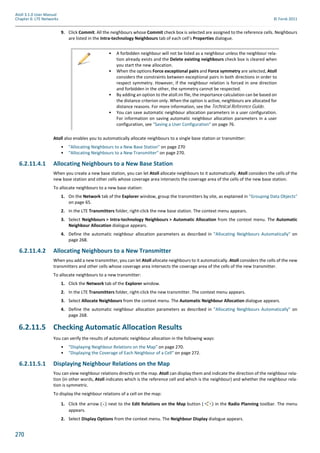 270
Atoll 3.1.0 User Manual
Chapter 6: LTE Networks © Forsk 2011
9. Click Commit. All the neighbours whose Commit check box is selected are assigned to the reference cells. Neighbours
are listed in the Intra-technology Neighbours tab of each cell’s Properties dialogue.
Atoll also enables you to automatically allocate neighbours to a single base station or transmitter:
• "Allocating Neighbours to a New Base Station" on page 270
• "Allocating Neighbours to a New Transmitter" on page 270.
6.2.11.4.1 Allocating Neighbours to a New Base Station
When you create a new base station, you can let Atoll allocate neighbours to it automatically. Atoll considers the cells of the
new base station and other cells whose coverage area intersects the coverage area of the cells of the new base station.
To allocate neighbours to a new base station:
1. On the Network tab of the Explorer window, group the transmitters by site, as explained in "Grouping Data Objects"
on page 65.
2. In the LTE Transmitters folder, right-click the new base station. The context menu appears.
3. Select Neighbours > Intra-technology Neighbours > Automatic Allocation from the context menu. The Automatic
Neighbour Allocation dialogue appears.
4. Define the automatic neighbour allocation parameters as described in "Allocating Neighbours Automatically" on
page 268.
6.2.11.4.2 Allocating Neighbours to a New Transmitter
When you add a new transmitter, you can let Atoll allocate neighbours to it automatically. Atoll considers the cells of the new
transmitters and other cells whose coverage area intersects the coverage area of the cells of the new transmitter.
To allocate neighbours to a new transmitter:
1. Click the Network tab of the Explorer window.
2. In the LTE Transmitters folder, right-click the new transmitter. The context menu appears.
3. Select Allocate Neighbours from the context menu. The Automatic Neighbour Allocation dialogue appears.
4. Define the automatic neighbour allocation parameters as described in "Allocating Neighbours Automatically" on
page 268.
6.2.11.5 Checking Automatic Allocation Results
You can verify the results of automatic neighbour allocation in the following ways:
• "Displaying Neighbour Relations on the Map" on page 270.
• "Displaying the Coverage of Each Neighbour of a Cell" on page 272.
6.2.11.5.1 Displaying Neighbour Relations on the Map
You can view neighbour relations directly on the map. Atoll can display them and indicate the direction of the neighbour rela-
tion (in other words, Atoll indicates which is the reference cell and which is the neighbour) and whether the neighbour rela-
tion is symmetric.
To display the neighbour relations of a cell on the map:
1. Click the arrow ( ) next to the Edit Relations on the Map button ( ) in the Radio Planning toolbar. The menu
appears.
2. Select Display Options from the context menu. The Neighbour Display dialogue appears.
• A forbidden neighbour will not be listed as a neighbour unless the neighbour rela-
tion already exists and the Delete existing neighbours check box is cleared when
you start the new allocation.
• When the options Force exceptional pairs and Force symmetry are selected, Atoll
considers the constraints between exceptional pairs in both directions in order to
respect symmetry. However, if the neighbour relation is forced in one direction
and forbidden in the other, the symmetry cannot be respected.
• By adding an option to the atoll.ini file, the importance calculation can be based on
the distance criterion only. When the option is active, neighbours are allocated for
distance reasons. For more information, see the Technical Reference Guide.
• You can save automatic neighbour allocation parameters in a user configuration.
For information on saving automatic neighbour allocation parameters in a user
configuration, see "Saving a User Configuration" on page 76.
 
