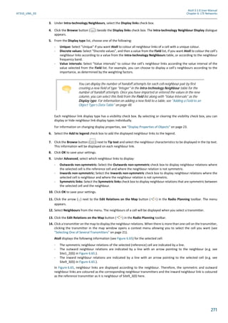 Atoll 3.1.0 User Manual
AT310_UML_E0 Chapter 6: LTE Networks
271
3. Under Intra-technology Neighbours, select the Display links check box.
4. Click the Browse button ( ) beside the Display links check box. The Intra-technology Neighbour Display dialogue
appears.
5. From the Display type list, choose one of the following:
- Unique: Select "Unique" if you want Atoll to colour all neighbour links of a cell with a unique colour.
- Discrete values: Select "Discrete values", and then a value from the Field list, if you want Atoll to colour the cell’s
neighbour links according to a value from the Intra-technology Neighbours table, or according to the neighbour
frequency band.
- Value intervals: Select "Value intervals" to colour the cell’s neighbour links according the value interval of the
value selected from the Field list. For example, you can choose to display a cell’s neighbours according to the
importance, as determined by the weighting factors.
Each neighbour link display type has a visibility check box. By selecting or clearing the visibility check box, you can
display or hide neighbour link display types individually.
For information on changing display properties, see "Display Properties of Objects" on page 23.
6. Select the Add to legend check box to add the displayed neighbour links to the legend.
7. Click the Browse button ( ) next to Tip text and select the neighbour characteristics to be displayed in the tip text.
This information will be displayed on each neighbour link.
8. Click OK to save your settings.
9. Under Advanced, select which neighbour links to display:
- Outwards non-symmetric: Select the Outwards non-symmetric check box to display neighbour relations where
the selected cell is the reference cell and where the neighbour relation is not symmetric.
- Inwards non-symmetric: Select the Inwards non-symmetric check box to display neighbour relations where the
selected cell is neighbour and where the neighbour relation is not symmetric.
- Symmetric links: Select the Symmetric links check box to display neighbour relations that are symmetric between
the selected cell and the neighbour.
10. Click OK to save your settings.
11. Click the arrow ( ) next to the Edit Relations on the Map button ( ) in the Radio Planning toolbar. The menu
appears.
12. Select Neighbours from the menu. The neighbours of a cell will be displayed when you select a transmitter.
13. Click the Edit Relations on the Map button ( ) in the Radio Planning toolbar.
14. Click a transmitter on the map to display the neighbour relations. When there is more than one cell on the transmitter,
clicking the transmitter in the map window opens a context menu allowing you to select the cell you want (see
"Selecting One of Several Transmitters" on page 21).
Atoll displays the following information (see Figure 6.65) for the selected cell:
- The symmetric neighbour relations of the selected (reference) cell are indicated by a line.
- The outward neighbour relations are indicated by a line with an arrow pointing to the neighbour (e.g. see
Site1_2(0)) in Figure 6.65.).
- The inward neighbour relations are indicated by a line with an arrow pointing to the selected cell (e.g. see
Site9_3(0)) in Figure 6.65.).
In Figure 6.65, neighbour links are displayed according to the neighbour. Therefore, the symmetric and outward
neighbour links are coloured as the corresponding neighbour transmitters and the inward neighbour link is coloured
as the reference transmitter as it is neighbour of Site9_3(0) here.
You can display the number of handoff attempts for each cell-neighbour pair by first
creating a new field of type "Integer" in the Intra-technology Neighbour table for the
number of handoff attempts. Once you have imported or entered the values in the new
column, you can select this field from the Field list along with "Value Intervals" as the
Display type. For information on adding a new field to a table, see "Adding a Field to an
Object Type’s Data Table" on page 48.
 