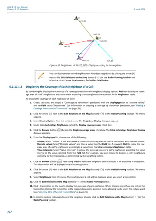272
Atoll 3.1.0 User Manual
Chapter 6: LTE Networks © Forsk 2011
6.2.11.5.2 Displaying the Coverage of Each Neighbour of a Cell
By combining the display characteristics of a coverage prediction with neighbour display options, Atoll can display the cover-
age area of a cell’s neighbours and colour them according to any neighbour characteristic in the Neighbours table.
To display the coverage of each neighbour of a cell:
1. Create, calculate, and display a "Coverage by Transmitter" prediction, with the Display type set to "Discrete values"
and the Field set to "Transmitter" (for information on creating a coverage by transmitter prediction, see "Making a
Coverage Prediction by Transmitter" on page 236).
2. Click the arrow ( ) next to the Edit Relations on the Map button ( ) in the Radio Planning toolbar. The menu
appears.
3. Select Display Options from the context menu. The Neighbour Display dialogue appears.
4. Under Intra-technology Neighbours, select the Display coverage areas check box.
5. Click the Browse button ( ) beside the Display coverage areas check box. The Intra-technology Neighbour Display
dialogue appears.
6. From the Display type list, choose one of the following:
- Unique: Select "Unique" if you want Atoll to colour the coverage area of a cell’s neighbours with a unique colour.
- Discrete values: Select "Discrete values", and then a value from the Field list, if you want Atoll to colour the cov-
erage area of a cell’s neighbours according to a value from the Intra-technology Neighbours table.
- Value intervals: Select "Value intervals" to colour the coverage area of a cell’s neighbours according the value
interval of the value selected from the Field list. For example, you can choose to display a cell’s neighbours
according to the importance, as determined by the weighting factors.
7. Click the Browse button ( ) next to Tip text and select the neighbour characteristics to be displayed in the tip text.
This information will be displayed on each coverage area.
8. Click the arrow ( ) next to the Edit Relations on the Map button ( ) in the Radio Planning toolbar. The menu
appears.
9. Select Neighbours from the menu. The neighbours of a cell will be displayed when you select a transmitter.
10. Click the Edit Relations on the Map button ( ) in the Radio Planning toolbar.
11. Click a transmitter on the map to display the coverage of each neighbour. When there is more than one cell on the
transmitter, clicking the transmitter in the map window opens a context menu allowing you to select the cell you want
(see "Selecting One of Several Transmitters" on page 21).
12. In order to restore colours and cancel the neighbour display, click the Edit Relations on the Map button ( ) in the
Radio Planning toolbar.
Figure 6.65: Neighbours of Site 22_3(0) - Display according to the neighbour
You can display either forced neighbours or forbidden neighbours by clicking the arrow ( )
next to the Edit Relations on the Map button ( ) in the Radio Planning toolbar and
selecting either Forced Neighbours or Forbidden Neighbours.
 