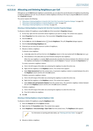 Atoll 3.1.0 User Manual
AT310_UML_E0 Chapter 6: LTE Networks
273
6.2.11.6 Allocating and Deleting Neighbours per Cell
Although you can let Atoll allocate neighbours automatically, you can adjust the overall allocation of neighbours by allocating
or deleting neighbours per cell. You can allocate or delete neighbours directly on the map or using the Cells tab of a transmit-
ter’s Properties dialogue.
This section explains the following:
• "Allocating or Deleting Neighbours Using the Cells Tab of the Transmitter Properties Dialogue" on page 273.
• "Allocating or Deleting Neighbours Using the Neighbours Table" on page 273.
• "Allocating or Deleting Neighbours on the Map" on page 274.
Allocating or Deleting Neighbours Using the Cells Tab of the Transmitter Properties Dialogue
To allocate or delete LTE neighbours using the Cells tab of the transmitter’s Properties dialogue:
1. On the map, right-click the transmitter whose neighbours you want to change. The context menu appears.
2. Select Properties from the context menu. The transmitter’s Properties dialogue appears.
3. Click the Cells tab.
4. On the Cells tab, click the Browse button ( ) beside Neighbours. The cell’s Properties dialogue appears.
5. Click the Intra-technology Neighbours tab.
6. If desired, you can enter the maximum number of neighbours.
7. Allocate or delete a neighbour.
To allocate a new neighbour:
a. Under List, select the cell from the list in the Neighbour column in the row marked with the New row icon ( ).
b. Click elsewhere in the table when you have finished creating the new neighbour.
When the new neighbour is created, Atoll automatically calculates the distance between the reference cell and
the neighbour and displays it in the Distance column, sets the Source to "manual," and sets the Importance to "1."
To create a symmetric neighbour relation:
a. Click in the left margin of the table row containing the neighbour to select the entire row.
b. Right-click the neighbour in the Neighbour column. The context menu appears.
c. Select Make Symmetrical from the context menu. A symmetric neighbour relation is created between the cell in
the Neighbour column and the cell in the Cell column.
To delete a symmetric neighbour relation:
a. Click in the left margin of the table row containing the neighbour to select the entire row.
b. Right-click the neighbour in the Neighbour column. The context menu appears.
c. Select Delete Link and Symmetric Relation from the context menu. The symmetric neighbour relation between
the cell in the Neighbour column and the cell in the Cell column is deleted.
To delete a neighbour:
a. Click in the left margin of the table row containing the neighbour to select the entire row.
b. Press Del to delete the neighbour.
8. Click OK.
Allocating or Deleting Neighbours Using the Neighbours Table
To allocate or delete LTE neighbours using the Neighbours table:
1. Select the Network tab of the Explorer window.
2. Right-click the LTE Transmitters folder. The context menu appear.
3. Select Neighbours > Intra-technology > Open Table from the context menu. The Neighbours table appears.
4. Allocate or delete a neighbour.
For information on working with data tables, see "Working with Data Tables" on page 47.
 