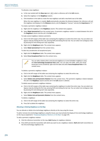 274
Atoll 3.1.0 User Manual
Chapter 6: LTE Networks © Forsk 2011
To allocate a new neighbour:
a. In the row marked with the New row icon ( ), select a reference cell in the Cell column.
b. Select the neighbour in the Neighbour column.
c. Click elsewhere in the table to create the new neighbour and add a new blank row to the table.
When the new neighbour is created, Atoll automatically calculates the distance between the reference cell and
the neighbour and displays it in the Distance column, sets the Source to "manual," and sets the Importance to "1."
To create a symmetric neighbour relation:
a. Right-click the neighbour in the Neighbour column. The context menu appears.
b. Select Make Symmetrical from the context menu. A symmetric neighbour relation is created between the cell in
the Neighbour column and the cell in the Cell column.
To make several neighbour relations symmetric:
a. Click in the left margins of the table rows containing the neighbours to select the entire rows. You can select con-
tiguous rows by clicking the first row, pressing Shift and clicking the last row. You can select non-contiguous rows
by pressing Ctrl and clicking each rows separately.
b. Right-click the Neighbours table. The context menu appears.
c. Select Make Symmetrical from the context menu.
To take into consideration all exceptionnal pairs:
a. Right-click the Neighbours table. The context menu appears.
b. Select Force Exceptional Pairs from the context menu.
To delete a symmetric neighbour relation:
a. Click in the left margin of the table row containing the neighbour to select the entire row.
b. Right-click the Neighbours table. The context menu appears.
c. Select Delete Link and Symmetric Relation from the context menu. The symmetric neighbour relation between
the cell in the Neighbour column and the cell in the Cell column is deleted.
To delete several symmetric neighbour relations:
a. Click in the left margins of the table rows containing the neighbours to select the entire rows. You can select con-
tiguous rows by clicking the first row, pressing Shift and clicking the last row. You can select non-contiguous rows
by pressing Ctrl and clicking each rows separately.
b. Right-click the Neighbours table. The context menu appears.
c. Select Delete Link and Symmetric Relation from the context menu.
To delete a neighbour:
a. Click in the left margin of the table row containing the neighbour to select the entire row.
b. Press Del to delete the neighbour.
Allocating or Deleting Neighbours on the Map
You can allocate or delete intra-technology neighbours directly on the map using the mouse.
To add or remove intra-technology neighbours using the mouse, you must activate the display of intra-technology neighbours
on the map as explained in "Displaying Neighbour Relations on the Map" on page 270.
To add a symmetric neighbour relation:
1. Click the reference transmitter on the map. Atoll displays its neighbour relations.
2. Press Shift and click the transmitter with which you want to set a neighbour relation. Atoll adds both transmitters to
the intra-technology neighbours list.
You can add or delete either some forced neighbours or some forbidden neighbours using
the Intra-technology Exceptional Pairs table. You can open this table, select the excep-
tional pairs to be considered, right-click the table and select Force Exceptional Pairs in the
context menu.
 