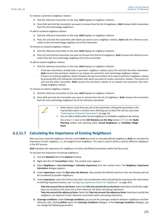 Atoll 3.1.0 User Manual
AT310_UML_E0 Chapter 6: LTE Networks
275
To remove a symmetric neighbour relation:
1. Click the reference transmitter on the map. Atoll displays its neighbour relations.
2. Press Shift and click the transmitter you want to remove from the list of neighbours. Atoll removes both transmitters
from the intra-technology neighbours.
To add an outward neighbour relation:
1. Click the reference transmitter on the map. Atoll displays its neighbour relations.
2. Press Ctrl and click the transmitter with which you want to set a neighbour relation. Atoll adds the reference trans-
mitter to the intra-technology neighbour list of the transmitter.
To remove an outward neighbour relation:
1. Click the reference transmitter on the map. Atoll displays its neighbour relations.
2. Press Ctrl and click the transmitter you want to remove from the list of neighbours. Atoll removes the reference trans-
mitter from the intra-technology neighbours list of the transmitter.
To add an inward neighbour relation:
• Click the reference transmitter on the map. Atoll displays its neighbour relations.
- If the two transmitters already have a symmetric neighbour relation, press Ctrl and click the other transmitter.
Atoll converts the symmetric relation to an inward non-symmetric inter-technology neighbour relation.
- If there is no existing neighbour relation between the two transmitters, first create a symmetric neighbour relation
by pressing Shift and clicking the transmitter with which you want to create a symmetric relation. Then press Ctrl
and click the other transmitter. Atoll converts the symmetric relation to an inwards non-symmetric inter-tech-
nology neighbour relation.
To remove an inwards neighbour relation:
1. Click the reference transmitter on the map. Atoll displays its neighbour relations.
2. Press Shift and click the transmitter you want to remove from the list of neighbours. Atoll removes the transmitter
from the intra-technology neighbours list of the reference transmitter.
6.2.11.7 Calculating the Importance of Existing Neighbours
After you have imported neighbours into the current Atoll document or manually defined neighbours, Atoll can calculate the
importance of each neighbour, i.e., the weight of each neighbour. This value is used to define a rank for different neighbours
in the AFP process.
Atoll calculates the importance for neighbours of active and filtered transmitters within the focus zone.
To calculate the importance of existing neighbours:
1. Click the Network tab of the Explorer window.
2. Right-click the LTE Transmitters folder. The context menu appears.
3. Select Neighbours > Intra-technology > Calculate Importance from the context menu. The Neighbour Importance
Calculation dialogue appears.
4. Under Importance, enter the Max inter-site distance. Sites outside the defined maximum inter-site distance will not
be considered as possible neighbours.
5. Under Importance, select the factors to be taken into consideration when calculating the importance (for information
on defining importance factors, see "Configuring Importance Factors for Neighbours" on page 267):
- Take into account the co-site factor: Select the Take into account the co-site factor check box to verify that neigh-
bours are located on the same site as their reference cell when calculating importance.
- Take into account the adjacency factor: Select the Take into account the adjacency factor check box to verify that
neighbours are adjacent to their reference transmitters when calculating importance.
6. Coverage conditions: Under Coverage conditions, you can set the coverage conditions between neighbours and their
reference cells. Clicking Define opens the Coverage Conditions dialogue. In the Coverage Conditions dialogue, you
can change the following parameters:
• When there is more than one cell on the transmitter, clicking the transmitter in the
map window opens a context menu allowing you to select the cell you want (see
"Selecting One of Several Transmitters" on page 21).
• You can add or delete either forced neighbours or forbidden neighbours by clicking
the arrow ( ) next to the Edit Relations on the Map button ( ) in the Radio
Planning toolbar and selecting either Forced Neighbours or Forbidden Neigh-
bours.
 