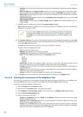 276
Atoll 3.1.0 User Manual
Chapter 6: LTE Networks © Forsk 2011
- Resolution: You can enter the resolution used to calculate the coverage areas of cells for the automatic neighbour
allocation.
- Global min RSRP: Select the Global min RSRP check box if you want to set a global value for the minimum RSRP.
If you set a global value here, Atoll will either use this value or the per-cell Min RSRP value, whichever is higher.
- RSRP margin: Enter the margin, with respect to the best server coverage area of the reference cell, at which the
handover process ends.
- Shadowing taken into account: If desired, select the Shadowing taken into account check box and enter a Cell
edge coverage probability.
- Indoor coverage: If desired, select the Indoor coverage check box. Atoll will then calculate additional losses for
indoor coverage.
7. Click OK to save your modifications and close the Coverage Conditions dialogue.
Atoll indicates the number of neighbours to be calculated and displays the neighbours with their initial attributes
(importance and reason) in a table.
8. Click Calculate. Atoll begins the process of calculating the importance of the neighbours displayed in the table. Atoll
first checks to see whether the path loss matrices are valid before calculating the importance. If the path loss matrices
are not valid, Atoll recalculates them.
Once Atoll has finished calculating importance, the results are displayed in the table.
The table contains the following information.
- Cell: The name of the reference cell.
- Neighbour: The neighbour of the reference transmitter.
- Importance (%): The importance as calculated with the options selected in step 4.
- Cause: The reason Atoll has allocated value in the Importance column.
- Co-site
- Adjacency
- Symmetry
- Coverage
- Relation type: The type of the neighbour relation: intra-carrier or inter-carrier. Cells whose channels have the
same centre frequency are intra-carrier neighbours. Other cells are inter-carrier neighbours.
- Coverage: The amount of reference transmitter’s coverage area that the neighbour overlaps, in percentage and
in square kilometres.
- Adjacency: The area of the reference transmitter, in percentage and in square kilometres, where the neighbour
transmitter is best server or second best server.
- Distance: The distance in kilometres between the reference cell and the neighbour.
9. Click Commit to commit the importance values and the reasons for allocation to the Neighbours table.
6.2.11.8 Checking the Consistency of the Neighbour Plan
You can perform an audit of the current neighbour allocation plan. When you perform an audit of the current neighbour allo-
cation plan, Atoll lists the results in a text file. You can define what information Atoll provides in the audit.
To perform an audit of the neighbour allocation plan:
1. Select the Network tab of the Explorer window.
2. Right-click the LTE Transmitters folder. The context menu appear.
3. Select Neighbours > Intra-technology > Audit from the context menu. The Neighbour Audit dialogue appears.
4. Click the Intra-technology Neighbours tab.
5. Define the parameters of the audit:
- Average no. of neighbours: Select the Average no. of neighbours check box if you want to verify the average
number of neighbours per cell.
- Empty lists: Select the Empty lists check box if you want to verify which cells have no neighbours (in other words,
which cells have an empty neighbour list).
- Full lists: Select the Full lists check box if you want to verify which cells have the maximum number of neighbours
allowed (in other words, which cells have a full neighbour list). The maximum number of neighbours can be either
set here for all the cells, or specified for each cell in the Cells table.
You can use many of Atoll’s table shortcuts, such as filtering and sorting. For information
on working with data tables, see "Working with Data Tables" on page 47. In addition, by
clicking Filter, you can define advanced filtering conditions to restrict the neighbours to be
calculated.
 