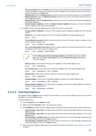 Atoll 3.1.0 User Manual
AT310_UML_E0 Chapter 6: LTE Networks
277
- Lists > max number: Select the Full lists check box if you want to verify which cells have more than the maximum
number of neighbours allowed. The maximum number of neighbours can be either set here for all the cells, or
specified for each cell in the Cells table.
- Missing co-sites: Select the Missing co-sites check box if you want to verify which cells have no co-site neighbours.
- Missing symmetrics: Select the Missing symmetrics check box if you want to verify which cells have non-sym-
metric neighbour relations.
- Exceptional pairs: Select the Exceptional pairs check box if you want to verify which cells have forced neighbours
or forbidden neighbours.
- Distance between neighbours: Select the Distance between neighbours check box and enter the distance
between neighbours that should not be exceeded.
6. Click OK to perform the audit. Atoll displays the results of the audit in a new text file:
- Average number of neighbours: X; where, X is the average number of neighbours (integer) per cell for the plan
audited.
- Empty lists: x/X; x number of cells out of a total of X having no neighbours (or empty neighbours list)
Syntax: |CELL|
- Full lists (default max number = Y): x/X; x number of cells out of a total of X having Y number of neighbours listed
in their respective neighbours lists.
Syntax: |CELL| |NUMBER| |MAX NUMBER|
- Lists > max number (default max number = Y): x/X; x number of cells out of a total of X having more than Y number
of neighbours listed in their respective neighbours lists.
Syntax: |CELL| |NUMBER| |MAX NUMBER|
- Missing co-sites: X; total number of missing co-site neighbours in the audited neighbour plan.
Syntax: |CELL| |NEIGHBOUR|
- Non symmetric links: X; total number of non-symmetric neighbour links in the audited neighbour plan.
Syntax: |CELL| |NEIGHBOUR| |TYPE| |REASON|
- Missing forced: X; total number of forced neighbours missing in the audited neighbour plan.
Syntax: |CELL| |NEIGHBOUR|
- Existing forbidden: X; total number of forbidden neighbours existing in the audited neighbour plan.
Syntax: |CELL| |NEIGHBOUR| |TYPE| |REASON|
- Distance between neighbours > Y: X; total number of neighbours existing in the audited neighbour plan that are
located at a distance greater than Y.
Syntax: |CELL| |NEIGHBOUR| |DISTANCE|
6.2.11.9 Exporting Neighbours
The neighbour data of an Atoll document is stored in a series of tables. You can export the neighbour data to use it in another
application or in another Atoll document.
To export neighbour data:
1. Click the Network tab of the Explorer window.
2. Right-click the LTE Transmitters folder. The context menu appears.
3. Select Neighbours and then select the neighbour table containing the data you want to export from the context menu:
- Intra-technology > Open Table: This table contains the data for the intra-technology neighbours in the current
Atoll document.
- Inter-technology > Open Table: This table contains the data for the inter-technology neighbours in the current
Atoll document.
- Intra-technology > Exceptional Pairs: This table contains the data for the intra-technology exceptional pairs
(forced and forbidden) in the current Atoll document.
- Inter-technology > Exceptional Pairs: This table contains the data for the inter-technology exceptional pairs
(forced and forbidden) in the current Atoll document.
4. When the selected neighbours table opens, you can export the content as described in "Exporting Tables to Text Files"
on page 57.
If the field Max number of intra-technology neighbours in the Cells table is empty, the Full
Lists check and the Lists > max number check use the Default max number value defined
in the audit dialogue.
 