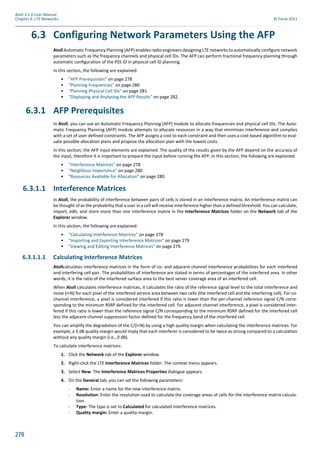 278
Atoll 3.1.0 User Manual
Chapter 6: LTE Networks © Forsk 2011
6.3 Configuring Network Parameters Using the AFP
Atoll Automatic Frequency Planning (AFP) enables radio engineers designing LTE networks to automatically configure network
parameters such as the frequency channels and physical cell IDs. The AFP can perform fractional frequency planning through
automatic configuration of the PSS ID in physical cell ID planning.
In this section, the following are explained:
• "AFP Prerequisites" on page 278
• "Planning Frequencies" on page 280
• "Planning Physical Cell IDs" on page 281
• "Displaying and Analysing the AFP Results" on page 282.
6.3.1 AFP Prerequisites
In Atoll, you can use an Automatic Frequency Planning (AFP) module to allocate frequencies and physical cell IDs. The Auto-
matic Frequency Planning (AFP) module attempts to allocate resources in a way that minimises interference and complies
with a set of user-defined constraints. The AFP assigns a cost to each constraint and then uses a cost-based algorithm to eval-
uate possible allocation plans and propose the allocation plan with the lowest costs.
In this section, the AFP input elements are explained. The quality of the results given by the AFP depend on the accuracy of
the input, therefore it is important to prepare the input before running the AFP. In this section, the following are explained:
• "Interference Matrices" on page 278
• "Neighbour Importance" on page 280
• "Resources Available for Allocation" on page 280.
6.3.1.1 Interference Matrices
In Atoll, the probability of interference between pairs of cells is stored in an interference matrix. An interference matrix can
be thought of as the probability that a user in a cell will receive interference higher than a defined threshold. You can calculate,
import, edit, and store more than one interference matrix in the Interference Matrices folder on the Network tab of the
Explorer window.
In this section, the following are explained:
• "Calculating Interference Matrices" on page 278
• "Importing and Exporting Interference Matrices" on page 279
• "Viewing and Editing Interference Matrices" on page 279.
6.3.1.1.1 Calculating Interference Matrices
Atollcalculates interference matrices in the form of co- and adjacent channel interference probabilities for each interfered
and interfering cell pair. The probabilities of interference are stated in terms of percentages of the interfered area. In other
words, it is the ratio of the interfered surface area to the best server coverage area of an interfered cell.
When Atoll calculates interference matrices, it calculates the ratio of the reference signal level to the total interference and
noise (I+N) for each pixel of the interfered service area between two cells (the interfered cell and the interfering cell). For co-
channel interference, a pixel is considered interfered if this ratio is lower than the per-channel reference signal C/N corre-
sponding to the minimum RSRP defined for the interfered cell. For adjacent channel interference, a pixel is considered inter-
fered if this ratio is lower than the reference signal C/N corresponding to the minimum RSRP defined for the interfered cell
less the adjacent channel suppression factor defined for the frequency band of the interfered cell.
You can amplify the degradation of the C/(I+N) by using a high quality margin when calculating the interference matrices. For
example, a 3 dB quality margin would imply that each interferer is considered to be twice as strong compared to a calculation
without any quality margin (i.e., 0 dB).
To calculate interference matrices:
1. Click the Network tab of the Explorer window.
2. Right-click the LTE Interference Matrices folder. The context menu appears.
3. Select New. The Interference Matrices Properties dialogue appears.
4. On the General tab, you can set the following parameters:
- Name: Enter a name for the new interference matrix.
- Resolution: Enter the resolution used to calculate the coverage areas of cells for the interference matrix calcula-
tion.
- Type: The type is set to Calculated for calculated interference matrices.
- Quality margin: Enter a quality margin.
 