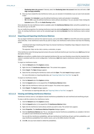 Atoll 3.1.0 User Manual
AT310_UML_E0 Chapter 6: LTE Networks
279
- Shadowing taken into account: If desired, select the Shadowing taken into account check box and enter a Cell
edge coverage probability.
5. Once you have created the new interference matrix, you can calculate it immediately or you can save it and calculate
it later:
- Calculate: Click Calculate to save the defined interference matrix and calculate it immediately
- OK: Click OK to save the defined interference matrix without calculating it. You can calculate it later clicking the
Calculate button ( ) on the Radio Planning toolbar.
Once calculated, the new interference matrix is available under the Interference Matrices folder and will be available for use
the next time you run the AFP.
You can modify the properties of an existing interference matrix by selecting Properties from the interference matrix context
menu. An existing interference matrix can be calculated again by selecting Calculate from the interference matrix context
menu.
6.3.1.1.2 Importing and Exporting Interference Matrices
You can import interference matrices from external sources, such as the OAM, in Atoll from text (TXT) and comma separated
value (CSV) files. In the interference matrix file you wish to import, the interference matrix entries must have the following
syntax :
<Interfered Cell><Sep><Interfering Cell><Sep><Co-channel Interference Probability><Sep><Adjacent channel Inter-
ference Probability>
The separator <Sep> can be a tab, a comma, a semicolon, or space.
If the interference matrix file being imported contains the same interfered-interferer pair more than once, Atoll keeps the last
description of the pair.
Atoll does not perform a validity check on the imported interference file; you must therefore ensure that the imported infor-
mation is consistent with the current configuration. Furthermore, Atoll only imports interference matrices for active trans-
mitters.
To import an interference matrix:
1. Click the Network tab of the Explorer window.
2. Right-click the LTE Interference Matrices folder. The context menu appears.
3. Select Import. The Open dialogue appears.
4. Select the file containing the interference matrix and click Open. The table Import dialogue appears.
For more information on importing table data, see "Importing Tables from Text Files" on page 58.
To export an interference matrix:
1. Click the Network tab of the Explorer window.
2. Click the Expand button ( ) to expand the LTE Interference Matrices folder.
3. Right-click the interference matrix you wish to export. The context menu appears.
4. Select Export. The Export dialogue appears.
For information on exporting table data, see "Exporting Tables to Text Files" on page 57.
6.3.1.1.3 Viewing and Editing Interference Matrices
Interference matrices store co- and adjacent channel interference probabilities for each interfered and interfering cell pair.
To view or edit the contents of an interference matrix:
1. Click the Network tab of the Explorer window.
2. Click the Expand button ( ) to expand the LTE Interference Matrices folder.
3. Right-click the interference matrix whose contents you wish to view. The context menu appears.
4. Select Properties. The Interference Matrices Properties dialogue appears.
5. Click the Interference Matrices tab. The co- and adjacent channel interference probabilities are avialable in the form
of a table for each interfered and interfering cell pair.
You can edit the interference probabilities, add new interfered and interfering cell pairs and their probabilities, and
copy interference probabilities from another source, such as the OAM, directly in this table.
6. Click OK, once you have viewed or edited the probabilities.
 