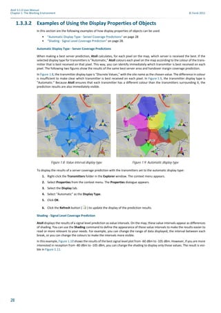 28
Atoll 3.1.0 User Manual
Chapter 1: The Working Environment © Forsk 2011
1.3.3.2 Examples of Using the Display Properties of Objects
In this section are the following examples of how display properties of objects can be used:
• "Automatic Display Type - Server Coverage Predictions" on page 28
• "Shading - Signal Level Coverage Prediction" on page 28.
Automatic Display Type - Server Coverage Predictions
When making a best server prediction, Atoll calculates, for each pixel on the map, which server is received the best. If the
selected display type for transmitters is "Automatic," Atoll colours each pixel on the map according to the colour of the trans-
mitter that is best received on that pixel. This way, you can identify immediately which transmitter is best received on each
pixel. The following two figures show the results of the same best server area and handover margin coverage prediction.
In Figure 1.8, the transmitter display type is "Discrete Values," with the site name as the chosen value. The difference in colour
is insufficient to make clear which transmitter is best received on each pixel. In Figure 1.9, the transmitter display type is
"Automatic." Because Atoll ensures that each transmitter has a different colour than the transmitters surrounding it, the
prediction results are also immediately visible.
To display the results of a server coverage prediction with the transmitters set to the automatic display type:
1. Right-click the Transmitters folder in the Explorer window. The context menu appears.
2. Select Properties from the context menu. The Properties dialogue appears.
3. Select the Display tab.
4. Select "Automatic" as the Display Type.
5. Click OK.
6. Click the Refresh button ( ) to update the display of the prediction results.
Shading - Signal Level Coverage Prediction
Atoll displays the results of a signal level prediction as value intervals. On the map, these value intervals appear as differences
of shading. You can use the Shading command to define the appearance of these value intervals to make the results easier to
read or more relevant to your needs. For example, you can change the range of data displayed, the interval between each
break, or you can change the colours to make the intervals more visible.
In this example, Figure 1.10 shows the results of the best signal level plot from -60 dBm to -105 dBm. However, if you are more
interested in reception from -80 dBm to -105 dBm, you can change the shading to display only those values. The result is visi-
ble in Figure 1.11.
Figure 1.8: Value interval display type Figure 1.9: Automatic display type
 