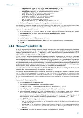 Atoll 3.1.0 User Manual
AT310_UML_E0 Chapter 6: LTE Networks
281
- Channel allocation status: The value of the Channel allocation status of the cell.
- Initial physical cell ID: The physical cell ID of the cell before automatic allocation.
- Physical cell ID: The physical cell ID of the cell after automatic allocation.
- Initial PSS ID: The PSS ID of the cell before automatic allocation.
- PSS ID: The PSS ID of the cell after automatic allocation.
- Initial SSS ID: The SSS ID of the cell before automatic allocation.
- SSS ID: The SSS ID of the cell after automatic allocation.
- Cost: The cost of the new allocation plan of the cell.
- Physical cell ID status: The value of the Physical cell ID status of the cell.
8. Click Commit. The proposed frequency plan is assigned to the cells of the network.
When you allocate frequencies to a large number of cells, it is easiest to let Atoll allocate them automatically. However, if you
want to assign a frequency to one cell or to modify it, you can do it by accessing the properties of the cell.
To allocate the frequency to a cell manually:
1. On the map, right-click the transmitter to whose cell you want to allocate the frequency. The context menu appears.
2. Select Properties from the context menu. The transmitter’s Properties dialogue appears.
3. Select the Cells tab.
4. Select a Frequency band and Channel number for the cell.
5. You can set the Channel allocation status to Locked if you want to lock the frequency that you assigned.
6. Click OK.
6.3.3 Planning Physical Cell IDs
In LTE, 504 physical cell IDs are available, numbered from 0 to 503. There are as many pseudo-random sequences defined in
the 3GPP specifications. Physical cell IDs are grouped into 168 unique cell ID groups (called SSS IDs in Atoll), with each group
containing 3 unique identities (called PSS IDs in Atoll). An SSS ID is thus uniquely defined by a number in the range of 0 to 167,
and a PSS ID is defined by a number in the range of 0 to 2.
Each cell’s reference signals carry a pseudo-random sequence corresponding to the physical cell ID of the cell. The SSS and
PSS are transmitted over the center six frequency blocks independent of the channel bandwidths used by cells. Mobiles
synchronise there transmission and reception frequency and time by listening first to the PSS. Once the PSS ID of the cell is
known, mobiles listen to the SSS of the cell in order to know the SSS ID. The combination of these two IDs gives the physical
cell ID and the associated pseudo-random sequence that is transmitted over the downlink reference signals. Once the physical
cell ID and the associated pseudo-random sequence is known to the mobile, the cell is recognized by the mobile based on the
received reference signals. Channel quality measurements are also made on the reference signals.
Because the cell search and selection depend on the physical cell IDs of the cells, these must be intelligently allocated to cells
in order to avoid unnecessary problems in cell recognition and selection.
You can assign physical cell IDs manually or automatically to any cell in the network. Once allocation is completed, you can
audit the physical cell IDs, view physical cell ID reuse on the map, and make an analysis of physical cell ID distribution. Atoll
can automatically assign physical cell IDs to the cells taking into account the selected SSS ID allocation strategy (free or same
per site), allowed allocation domain, interference matrices, minimum reuse distance, and any constraints imposed by neigh-
bours.
To automatically allocate physical cell IDs:
1. Click the Network tab of the Explorer window.
2. Right-click the LTE Transmitters folder. The context menu appears.
3. Select Physical Cell IDs > Automatic Allocation. The Resource Allocation dialogue appears.
4. Under Allocate, select Physical Cell IDs to allocate physical cell IDs to cells automatically.
5. Select the Allocation domain. You can choose to allocate physical cell IDs from the Entire (0-503) domain or you can
choose Custom and enter the Excluded resources to exclude some physical cell IDs from the allocation.
You can enter non-consecutive physical cell IDs separated with a comma, or you can enter a range of physical cell IDs
separating the first and last index with a hyphen (for example, entering "1-5" corresponds to "1, 2, 3, 4, 5").
6. Under SSS ID allocation strategy, you can select:
- Free: The AFP will only be restricted by the PSS ID allocated to nearby cells. SSS ID will not necessarily be the same
for all the cells of a site.
- Same per site: The AFP will attempt to allocate the same SSS ID to all the cells of a site. If allocating the same SSS
ID to cells of a site causes collisions of physical cell IDs, the constraint of allocating the same SSS ID per site may
be broken.
7. Under Relations, you can set the relations to take into account in automatic allocation.
 