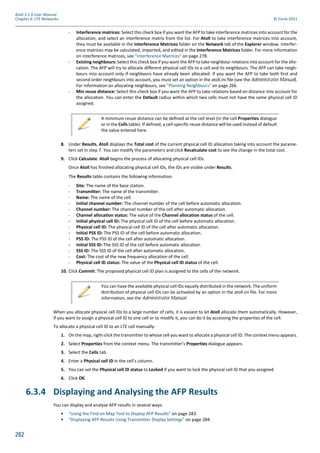 282
Atoll 3.1.0 User Manual
Chapter 6: LTE Networks © Forsk 2011
- Interference matrices: Select this check box if you want the AFP to take interference matrices into account for the
allocation, and select an interference matrix from the list. For Atoll to take interference matrices into account,
they must be available in the Interference Matrices folder on the Network tab of the Explorer window. Interfer-
ence matrices may be calculated, imported, and edited in the Interference Matrices folder. For more information
on interference matrices, see "Interference Matrices" on page 278.
- Existing neighbours: Select this check box if you want the AFP to take neighbour relations into account for the allo-
cation. The AFP will try to allocate different physical cell IDs to a cell and its neighbours. The AFP can take neigh-
bours into account only if neighbours have already been allocated. If you want the AFP to take both first and
second order neighbours into account, you must set an option in the atoll.ini file (see the Administrator Manual).
For information on allocating neighbours, see "Planning Neighbours" on page 266.
- Min reuse distance: Select this check box if you want the AFP to take relations based on distance into account for
the allocation. You can enter the Default radius within which two cells must not have the same physical cell ID
assigned.
8. Under Results, Atoll displays the Total cost of the current physical cell ID allocation taking into account the parame-
ters set in step 7. You can modify the parameters and click Recalculate cost to see the change in the total cost.
9. Click Calculate. Atoll begins the process of allocating physical cell IDs.
Once Atoll has finished allocating physical cell IDs, the IDs are visible under Results.
The Results table contains the following information.
- Site: The name of the base station.
- Transmitter: The name of the transmitter.
- Name: The name of the cell.
- Initial channel number: The channel number of the cell before automatic allocation.
- Channel number: The channel number of the cell after automatic allocation.
- Channel allocation status: The value of the Channel allocation status of the cell.
- Initial physical cell ID: The physical cell ID of the cell before automatic allocation.
- Physical cell ID: The physical cell ID of the cell after automatic allocation.
- Initial PSS ID: The PSS ID of the cell before automatic allocation.
- PSS ID: The PSS ID of the cell after automatic allocation.
- Initial SSS ID: The SSS ID of the cell before automatic allocation.
- SSS ID: The SSS ID of the cell after automatic allocation.
- Cost: The cost of the new frequency allocation of the cell.
- Physical cell ID status: The value of the Physical cell ID status of the cell.
10. Click Commit. The proposed physical cell ID plan is assigned to the cells of the network.
When you allocate physical cell IDs to a large number of cells, it is easiest to let Atoll allocate them automatically. However,
if you want to assign a physical cell ID to one cell or to modify it, you can do it by accessing the properties of the cell.
To allocate a physical cell ID to an LTE cell manually:
1. On the map, right-click the transmitter to whose cell you want to allocate a physical cell ID. The context menu appears.
2. Select Properties from the context menu. The transmitter’s Properties dialogue appears.
3. Select the Cells tab.
4. Enter a Physical cell ID in the cell’s column.
5. You can set the Physical cell ID status to Locked if you want to lock the physical cell ID that you assigned.
6. Click OK.
6.3.4 Displaying and Analysing the AFP Results
You can display and analyse AFP results in several ways:
• "Using the Find on Map Tool to Display AFP Results" on page 283.
• "Displaying AFP Results Using Transmitter Display Settings" on page 284.
A minimum reuse distance can be defined at the cell level (in the cell Properties dialogue
or in the Cells table). If defined, a cell-specific reuse distance will be used instead of default
the value entered here.
You can have the available physical cell IDs equally distributed in the network. The uniform
distribution of physical cell IDs can be activated by an option in the atoll.ini file. For more
information, see the Administrator Manual.
 