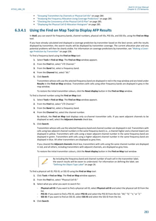 Atoll 3.1.0 User Manual
AT310_UML_E0 Chapter 6: LTE Networks
283
• "Grouping Transmitters by Channels or Physical Cell IDs" on page 284.
• "Analysing the Frequency Allocation Using Coverage Predictions" on page 285.
• "Checking the Consistency of the Physical Cell ID Plan" on page 285.
• "Displaying the Physical Cell ID Allocation Histogram" on page 285.
6.3.4.1 Using the Find on Map Tool to Display AFP Results
In Atoll, you can search for frequency bands, channel numbers, physical cell IDs, PSS IDs, and SSS IDs, using the Find on Map
tool.
If you have already calculated and displayed a coverage prediction by transmitter based on the best server, with the results
displayed by transmitter, the search results will be displayed by transmitter coverage. The current allocation plan and any
potential problems will then be clearly visible. For information on coverage predictions by transmitter, see "Making a Cover-
age Prediction by Transmitter" on page 236.
To find a frequency band using the Find on Map tool:
1. Select Tools > Find on Map. The Find on Map window appears.
2. From the Find list, select "LTE Channel."
3. From the Band list, select a frequency band.
4. From the Channel list, select "All."
5. Click Search.
Transmitters whose cells use the selected frequency band are displayed in red in the map window and are listed under
Results in the Find on Map window. Transmitters with cells using other frequency bands are displayed in grey in the
map window.
To restore the initial transmitter colours, click the Reset display button in the Find on Map window.
To find a channel number using the Find on Map tool:
1. Select Tools > Find on Map. The Find on Map window appears.
2. From the Find list, select "LTE Channel."
3. From the Band list, select a frequency band.
4. From the Channel list, select the channel number.
By default, the Find on Map tool displays only co-channel transmitter cells. If you want adjacent channels to be
displayed as well, select the Adjacent channels check box.
5. Click Search.
Transmitters whose cells use the selected frequency band and channel number are displayed in red. Transmitters with
cells using two adjacent channel numbers in the same frequency band (i.e., a channel higher and a channel lower) are
displayed in yellow. Transmitters with cells using a lower adjacent channel number in the same frequency band are
displayed in green. Transmitters with cells using a higher adjacent channel number in the same frequency band are
displayed in blue. All other transmitters are displayed as grey lines.
If you cleared the Adjacent channels check box, transmitters with cells using the same channel number are displayed
in red, and all others, including transmitters with adjacent channels, are displayed as grey lines.
To restore the initial transmitter colours, click the Reset display button in the Find on Map tool window.
To find a physical cell ID, PSS ID, or SSS ID using the Find on Map tool:
1. Click Tools > Find on Map. The Find on Map window appears.
2. From the Find list, select "Physical Cell ID."
3. Select what you what you want to search for:
- Physical cell ID: If you want to find a physical cell ID, select Physical cell ID and select the physical cell ID from the
list.
- PSS ID: If you want to find a PSS ID, select PSS ID and select the PSS ID from the list: "All," "0," "1," or "2."
- SSS ID: If you want to find an SSS ID, select SSS ID and select the SSS ID from the list.
4. Click Search.
By including the frequency band and channel number of each cell in the transmitter label,
the search results will be easier to understand. For information on defining the label, see
"Defining the Object Type Label" on page 26.
 