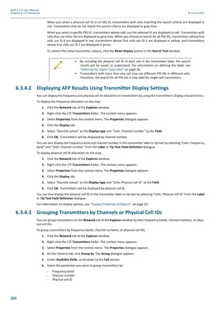 284
Atoll 3.1.0 User Manual
Chapter 6: LTE Networks © Forsk 2011
When you select a physical cell ID or an SSS ID, transmitters with cells matching the search criteria are displayed in
red. Transmitters that do not match the search criteria are displayed as grey lines.
When you select a specific PSS ID , transmitters whose cells use the selected ID are displayed in red. Transmitters with
cells that use other IDs are displayed as grey lines. When you choose to search for all PSS IDs, transmitters whose first
cells use ID 0 are displayed in red, transmitters whose first cells use ID 1 are displayed in yellow, and transmitters
whose first cells use ID 2 are displayed in green.
To restore the initial transmitter colours, click the Reset display button in the Search Tool window.
6.3.4.2 Displaying AFP Results Using Transmitter Display Settings
You can display the frequency and physical cell ID allocation on transmitters by using the transmitters’ display characteristics.
To display the frequency allocation on the map:
1. Click the Network tab of the Explorer window.
2. Right-click the LTE Transmitters folder. The context menu appears.
3. Select Properties from the context menu. The Properties dialogue appears.
4. Click the Display tab.
5. Select "Discrete values" as the Display type and "Cells: Channel number" as the Field.
6. Click OK. Transmitters will be displayed by channel number.
You can also display the frequency band and channel number in the transmitter label or tip text by selecting "Cells: Frequency
band" and "Cells: Channel number" from the Label or Tip Text Field Definition dialogue.
To display physical cell ID allocation on the map:
1. Click the Network tab of the Explorer window.
2. Right-click the LTE Transmitters folder. The context menu appears.
3. Select Properties from the context menu. The Properties dialogue appears.
4. Click the Display tab.
5. Select "Discrete values" as the Display type and "Cells: Physical cell ID" as the Field.
6. Click OK. Transmitters will be displayed by physical cell ID.
You can also display the physical cell ID in the transmitter label or tip text by selecting "Cells: Physical cell ID" from the Label
or Tip Text Field Definition dialogue.
For information on display options, see "Display Properties of Objects" on page 23.
6.3.4.3 Grouping Transmitters by Channels or Physical Cell IDs
You can group transmitters on the Network tab of the Explorer window by their frequency bands, channel numbers, or phys-
ical cell IDs.
To group transmitters by frequency bands, channel numbers, or physical cell IDs:
1. Click the Network tab of the Explorer window.
2. Right-click the LTE Transmitters folder. The context menu appears.
3. Select Properties from the context menu. The Properties dialogue appears.
4. On the General tab, click Group by. The Group dialogue appears.
5. Under Available fields, scroll down to the Cell section.
6. Select the parameter you want to group transmitters by:
- Frequency band
- Channel number
- Physical cell ID
• By including the physical cell ID of each cell in the transmitter label, the search
results will be easier to understand. For information on defining the label, see
"Defining the Object Type Label" on page 26.
• Transmitters with more than one cell may use different PSS IDs in different cells.
Therefore, the search for all PSS IDs is only valid for single-cell transmitters.
 