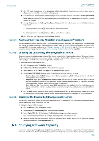 Atoll 3.1.0 User Manual
AT310_UML_E0 Chapter 6: LTE Networks
285
7. Click to add the parameter to the Group these fields in this order list. The selected parameter is added to the list
of parameters on which the transmitters will be grouped.
8. If you do not want the transmitters to be sorted by a certain parameter, select the parameter in the Group these fields
in this order list and click . The selected parameter is removed from the list of parameters on which the transmit-
ters will be grouped.
9. Arrange the parameters in the Group these fields in this order list in the order in which you want the transmitters to
be grouped:
a. Select a parameter and click to move it up to the desired position.
b. Select a parameter and click to move it down to the desired position.
10. Click OK to save your changes and close the Group dialogue.
6.3.4.4 Analysing the Frequency Allocation Using Coverage Predictions
You can create and compare reference signal C/(I+N) coverage predictions before and after the automatic frequency alloca-
tion in order to analyse and compare the improvements brought about by the AFP. For more information on creating refer-
ence signal C/(I+N) coverage predictions, see "Making a Coverage by C/(I+N) Level" on page 254. For more information on
comparing two coverage predictions, see "Comparing Coverage Predictions: Examples" on page 244.
6.3.4.5 Checking the Consistency of the Physical Cell ID Plan
Once you have completed allocating physical cell IDs, you can verify whether the allocated physical cell IDs respect the spec-
ified constraints and relations by performing an audit of the plan. The physical cell ID audit also enables you to check for incon-
sistencies if you have made some manual changes to the allocation plan.
To perform an audit of the allocation plan:
1. Click the Network tab of the Explorer window.
2. Right-click the LTE Transmitters folder. The context menu appears.
3. Select Physical Cell IDs > Audit. The Physical Cell ID Audit dialogue appears.
4. In the Physical Cell ID Audit dialogue, select the allocation criteria that you want to verify:
- Distance: If you select the Distance check box and set a reuse distance, Atoll will check for and list cells that do
not respect this reuse distance.
- Neighbours: If you select the Neighbours check box, Atoll will check that no cell has the same physical cell ID as
any of its neighbours, and that no two neighbours of a cell have the same physical cell ID. The report will list any
cell that does have the same physical cell ID as one of its neighbours.
- Same SSS ID at a site: If you select the Same SSS ID at a site check box, Atoll will check for and list base stations
that do not match the criterion, i.e., base stations whose cells have physical cell IDs that correspond to different
SSS IDs.
5. Click OK. Atoll displays the results of the audit in a text file called IDCheck.txt, which it opens at the end of the audit.
For each selected criterion, Atoll gives the number of detected inconsistencies and details for each inconsistency.
6.3.4.6 Displaying the Physical Cell ID Allocation Histogram
You can use a histogram to analyse the use of allocated physical cell IDs in a network. The histogram represents the physical
cell IDs as a function of the frequency of their use.
To display the physical cell ID histogram:
1. Click the Network tab of the Explorer window.
2. Right-click the LTE Transmitters folder. The context menu appears.
3. Select Physical Cell IDs > ID Distribution. The Distribution Histograms dialogue appears.
Each bar represents a physical cell ID, its height depending on the frequency of its use.
4. Move the pointer over the histogram to display the frequency of use of each physical cell ID. The results are high-
lighted simultaneously in the Detailed results list.
6.4 Studying Network Capacity
Interference is the major limiting factor in the performance of LTE networks. It has been recognized as the major bottleneck
in network capacity and is often responsible for poor performance. Frequency reuse means that in a given coverage area there
 