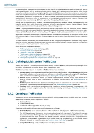 286
Atoll 3.1.0 User Manual
Chapter 6: LTE Networks © Forsk 2011
are several cells that use a given set of frequencies. The cells that use the same frequency are called co-channel cells, and the
interference from users with the same channel in the other co-channel cells is called co-channel interference. Unlike thermal
noise which can be overcome by increasing the signal-to-noise ratio (SNR), co-channel interference cannot be countered by
simply increasing the carrier power of a transmitter. This is because an increase in carrier transmission power will increase the
interference to neighbouring co-channel cells. To reduce co-channel interference, co-channel cells must be physically sepa-
rated sufficiently by a distance, called the reuse distance. For a network with a limited number of frequency channels, a large
reuse distance can guarantee a high QoS for the system, but the capacity will be decreased.
Another type of interference in LTE networks is adjacent channel interference. Adjacent channel interference results from
imperfect receiver filters which allow nearby frequencies to interfere with the used frequency channel. Adjacent channel
interference can be minimized through careful filtering and channel assignment.
In Atoll, a simulation is based on a realistic distribution of users at a given point in time. The distribution of users at a given
moment is referred to as a snapshot. Based on this snapshot, Atoll calculates various network parameters such as the down-
link and uplink traffic loads, the uplink noise rise, the user throughputs, etc. Simulations are calculated in an iterative fashion.
When several simulations are performed at the same time using the same traffic information, the distribution of users will be
different, according to a Poisson distribution. Consequently you can have variations in user distribution from one snapshot to
another.
To create snapshots, services and users must be modelled. As well, certain traffic information in the form of traffic maps or
subscriber lists must be provided. Once services and users have been modelled and traffic maps and subscriber lists have been
created, you can make simulations of the network traffic.
In this section, the following are explained:
• "Defining Multi-service Traffic Data" on page 286.
• "Creating a Traffic Map" on page 286.
• "Exporting a Traffic Map" on page 296.
• "Working with a Subscriber Database" on page 296.
• "Calculating and Displaying Traffic Simulations" on page 301.
• "Making Coverage Predictions Using Simulation Results" on page 315.
6.4.1 Defining Multi-service Traffic Data
The first step in making a simulation is defining how the network is used. In Atoll, this is accomplished by creating all of the
parameters of network use, in terms of services, users, and equipment used.
The following services and users are modelled in Atoll in order to create simulations:
• LTE radio bearers: Radio bearers are used by the network for carrying information. The LTE Radio Bearer table lists all
the available radio bearers. You can create new radio bearers and modify existing ones by using the LTE Radio Bearer
table. For information on defining radio bearers, see "Defining LTE Radio Bearers" on page 395.
• Services: Services are the various services, such as VoIP, FTP download, etc., available to users. These services can be
either of the type "voice" or "data". For information on modelling end-user services, see "Modelling Services" on
page 249.
• Mobility types: In LTE, information about receiver mobility is important to determine the user’s radio conditions and
throughputs. For information on modelling mobility types, see "Modelling Mobility Types" on page 249.
• Terminals: In LTE, a terminal is the user equipment that is used in the network, for example, a mobile phone, a PDA,
or a car’s on-board navigation device. For information on modelling terminals, see "Modelling Terminals" on
page 250.
6.4.2 Creating a Traffic Map
The following sections describe the different types of traffic maps available in Atoll and how to create, import, and use them.
Atollprovides three types of traffic maps for LTE projects.
• Sector traffic map
• User profile traffic map
• User density traffic map (number of users per km2
)
These maps can be used for different types of traffic data sources as follows:
• Sector traffic maps can be used if you have live traffic data from the OMC (Operation and Maintenance Centre).
The OMC (Operations and Maintenance Centre) collects data from all cells in a network. This includes, for example,
the number of users or the throughput in each cell and the traffic characteristics related to different services. Traffic
is spread over the best server coverage area of each transmitter and each coverage area is assigned either the
throughputs in the uplink and in the downlink or the number of users per activity status or the total number of users
(all activity statuses). For more information, see "Creating a Sector Traffic Map" on page 287.
• User profile traffic maps can be used if you have marketing-based traffic data.
 