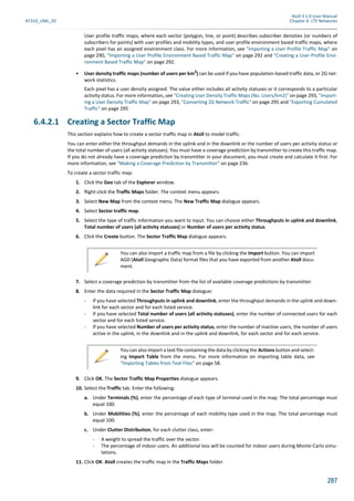 Atoll 3.1.0 User Manual
AT310_UML_E0 Chapter 6: LTE Networks
287
User profile traffic maps, where each vector (polygon, line, or point) describes subscriber densities (or numbers of
subscribers for points) with user profiles and mobility types, and user profile environment based traffic maps, where
each pixel has an assigned environment class. For more information, see "Importing a User Profile Traffic Map" on
page 290, "Importing a User Profile Environment Based Traffic Map" on page 292 and "Creating a User Profile Envi-
ronment Based Traffic Map" on page 292.
• User density traffic maps (number of users per km2
) can be used if you have population-based traffic data, or 2G net-
work statistics.
Each pixel has a user density assigned. The value either includes all activity statuses or it corresponds to a particular
activity status. For more information, see "Creating User Density Traffic Maps (No. Users/km2)" on page 293, "Import-
ing a User Density Traffic Map" on page 293, "Converting 2G Network Traffic" on page 295 and "Exporting Cumulated
Traffic" on page 295
6.4.2.1 Creating a Sector Traffic Map
This section explains how to create a sector traffic map in Atoll to model traffic.
You can enter either the throughput demands in the uplink and in the downlink or the number of users per activity status or
the total number of users (all activity statuses). You must have a coverage prediction by transmitter to create this traffic map.
If you do not already have a coverage prediction by transmitter in your document, you must create and calculate it first. For
more information, see "Making a Coverage Prediction by Transmitter" on page 236.
To create a sector traffic map:
1. Click the Geo tab of the Explorer window.
2. Right-click the Traffic Maps folder. The context menu appears.
3. Select New Map from the context menu. The New Traffic Map dialogue appears.
4. Select Sector traffic map.
5. Select the type of traffic information you want to input. You can choose either Throughputs in uplink and downlink,
Total number of users (all activity statuses) or Number of users per activity status.
6. Click the Create button. The Sector Traffic Map dialogue appears.
7. Select a coverage prediction by transmitter from the list of available coverage predictions by transmitter.
8. Enter the data required in the Sector Traffic Map dialogue:
- If you have selected Throughputs in uplink and downlink, enter the throughput demands in the uplink and down-
link for each sector and for each listed service.
- If you have selected Total number of users (all activity statuses), enter the number of connected users for each
sector and for each listed service.
- If you have selected Number of users per activity status, enter the number of inactive users, the number of users
active in the uplink, in the downlink and in the uplink and downlink, for each sector and for each service.
9. Click OK. The Sector Traffic Map Properties dialogue appears.
10. Select the Traffic tab. Enter the following:
a. Under Terminals (%), enter the percentage of each type of terminal used in the map. The total percentage must
equal 100.
b. Under Mobilities (%), enter the percentage of each mobility type used in the map. The total percentage must
equal 100.
c. Under Clutter Distribution, for each clutter class, enter:
- A weight to spread the traffic over the vector.
- The percentage of indoor users. An additional loss will be counted for indoor users during Monte-Carlo simu-
lations.
11. Click OK. Atoll creates the traffic map in the Traffic Maps folder.
You can also import a traffic map from a file by clicking the Import button. You can import
AGD (Atoll Geographic Data) format files that you have exported from another Atoll docu-
ment.
You can also import a text file containing the data by clicking the Actions button and select-
ing Import Table from the menu. For more information on importing table data, see
"Importing Tables from Text Files" on page 58.
 