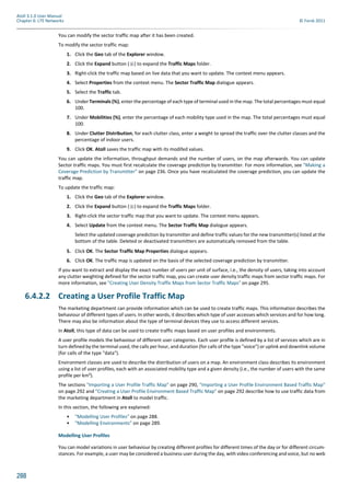 288
Atoll 3.1.0 User Manual
Chapter 6: LTE Networks © Forsk 2011
You can modify the sector traffic map after it has been created.
To modify the sector traffic map:
1. Click the Geo tab of the Explorer window.
2. Click the Expand button ( ) to expand the Traffic Maps folder.
3. Right-click the traffic map based on live data that you want to update. The context menu appears.
4. Select Properties from the context menu. The Sector Traffic Map dialogue appears.
5. Select the Traffic tab.
6. Under Terminals (%), enter the percentage of each type of terminal used in the map. The total percentages must equal
100.
7. Under Mobilities (%), enter the percentage of each mobility type used in the map. The total percentages must equal
100.
8. Under Clutter Distribution, for each clutter class, enter a weight to spread the traffic over the clutter classes and the
percentage of indoor users.
9. Click OK. Atoll saves the traffic map with its modifed values.
You can update the information, throughput demands and the number of users, on the map afterwards. You can update
Sector traffic maps. You must first recalculate the coverage prediction by transmitter. For more information, see "Making a
Coverage Prediction by Transmitter" on page 236. Once you have recalculated the coverage prediction, you can update the
traffic map.
To update the traffic map:
1. Click the Geo tab of the Explorer window.
2. Click the Expand button ( ) to expand the Traffic Maps folder.
3. Right-click the sector traffic map that you want to update. The context menu appears.
4. Select Update from the context menu. The Sector Traffic Map dialogue appears.
Select the updated coverage prediction by transmitter and define traffic values for the new transmitter(s) listed at the
bottom of the table. Deleted or deactivated transmitters are automatically removed from the table.
5. Click OK. The Sector Traffic Map Properties dialogue appears.
6. Click OK. The traffic map is updated on the basis of the selected coverage prediction by transmitter.
If you want to extract and display the exact number of users per unit of surface, i.e., the density of users, taking into account
any clutter weighting defined for the sector traffic map, you can create user density traffic maps from sector traffic maps. For
more information, see "Creating User Density Traffic Maps from Sector Traffic Maps" on page 295.
6.4.2.2 Creating a User Profile Traffic Map
The marketing department can provide information which can be used to create traffic maps. This information describes the
behaviour of different types of users. In other words, it describes which type of user accesses which services and for how long.
There may also be information about the type of terminal devices they use to access different services.
In Atoll, this type of data can be used to create traffic maps based on user profiles and environments.
A user profile models the behaviour of different user categories. Each user profile is defined by a list of services which are in
turn defined by the terminal used, the calls per hour, and duration (for calls of the type "voice") or uplink and downlink volume
(for calls of the type "data").
Environment classes are used to describe the distribution of users on a map. An environment class describes its environment
using a list of user profiles, each with an associated mobility type and a given density (i.e., the number of users with the same
profile per km²).
The sections "Importing a User Profile Traffic Map" on page 290, "Importing a User Profile Environment Based Traffic Map"
on page 292 and "Creating a User Profile Environment Based Traffic Map" on page 292 describe how to use traffic data from
the marketing department in Atoll to model traffic.
In this section, the following are explained:
• "Modelling User Profiles" on page 288.
• "Modelling Environments" on page 289.
Modelling User Profiles
You can model variations in user behaviour by creating different profiles for different times of the day or for different circum-
stances. For example, a user may be considered a business user during the day, with video conferencing and voice, but no web
 