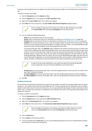 Atoll 3.1.0 User Manual
AT310_UML_E0 Chapter 6: LTE Networks
289
browsing. In the evening the same user might not use video conferencing, but might use multi-media services and web brows-
ing.
To create or modify a user profile:
1. Click the Parameters tab of the Explorer window.
2. Click the Expand button ( ) to expand the Traffic Parameters folder.
3. Right-click the User Profiles folder. The context menu appears.
4. Select New from the context menu. The User Profiles: New Element Properties dialogue appears.
5. You can modify the following parameters:
- Name: Enter a descriptive name for the user profile.
- Service: Select a service from the list. For information on services, see "Modelling Services" on page 249.
- Terminal: Select a terminal from the list. For information on terminals, see "Modelling Terminals" on page 250.
- Calls/hour: For services of the type "voice," enter the average number of calls per hour for the service. The calls
per hour is used to calculate the activity probability. For services of the type "voice," one call lasting 1000 seconds
presents the same activity probability as two calls lasting 500 seconds each.
For services of the type "data," the Calls/hour value is defined as the number of sessions per hour. A session is like
a call in that it is defined as the period of time between when a user starts using a service and when he stops using
a service. In services of the type "data," however, he may not use the service continually. For example, with a web-
browsing service, a session starts when the user opens his browsing application and ends when he quits the
browsing application. Between these two events, the user may be downloading web pages and other times he
may not be using the application, or he may be browsing local files, but the session is still considered as open. A
session, therefore, is defined by the volume transferred in the uplink and downlink and not by the time.
- Duration (sec.): For services of the type "voice," enter the average duration of a call in seconds. For services of the
type "data," this field is left blank.
- UL volume (KBytes): For services of the type "data," enter the average uplink volume per session in kilobytes.
- DL volume (KBytes): For services of the type "data," enter the average downlink volume per session in kilobytes.
6. Click OK.
Modelling Environments
An environment class describes its environment using a list of user profiles, each with an associated mobility type and a given
density (i.e., the number of users with the same profile per km²). To get an appropriate user distribution, you can assign a
weight to each clutter class for each environment class. You can also specify the percentage of indoor subscribers for each
clutter class. In a Monte Carlo simulation, an additional loss (as defined in the clutter class properties) will be added to the
indoor users’ path loss.
To create or modify an environment:
1. Click the Parameters tab of the Explorer window.
2. Click the Expand button ( ) to expand the Traffic Parameters folder.
3. Right-click the Environments folder. The context menu appears.
4. Select New from the context menu. The Environments: New Element Properties dialogue appears.
5. Click the General tab.
6. Enter a Name for the new environment.
7. In the row marked with the New row icon ( ), set the following parameters for each user profile/mobility combina-
tion that this LTE environment will describe:
You can modify the properties of an existing user profile by right-clicking the user profile
in the User Profiles folder and selecting Properties from the context menu.
In order for all the services defined for a user profile to be taken into account during traffic
scenario elaboration, the sum of activity probabilities must be lower than 1.
You can modify the properties of an existing environment by right-clicking the environ-
ment in the Environments folder and selecting Properties from the context menu.
 