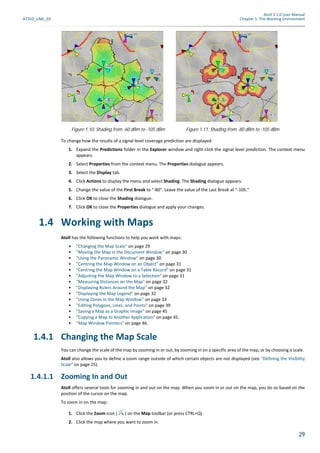 Atoll 3.1.0 User Manual
AT310_UML_E0 Chapter 1: The Working Environment
29
To change how the results of a signal level coverage prediction are displayed:
1. Expand the Predictions folder in the Explorer window and right-click the signal level prediction. The context menu
appears.
2. Select Properties from the context menu. The Properties dialogue appears.
3. Select the Display tab.
4. Click Actions to display the menu and select Shading. The Shading dialogue appears.
5. Change the value of the First Break to "-80". Leave the value of the Last Break at "-105."
6. Click OK to close the Shading dialogue.
7. Click OK to close the Properties dialogue and apply your changes.
1.4 Working with Maps
Atoll has the following functions to help you work with maps:
• "Changing the Map Scale" on page 29
• "Moving the Map in the Document Window" on page 30
• "Using the Panoramic Window" on page 30
• "Centring the Map Window on an Object" on page 31
• "Centring the Map Window on a Table Record" on page 31
• "Adjusting the Map Window to a Selection" on page 31
• "Measuring Distances on the Map" on page 32
• "Displaying Rulers Around the Map" on page 32
• "Displaying the Map Legend" on page 32
• "Using Zones in the Map Window" on page 33
• "Editing Polygons, Lines, and Points" on page 39
• "Saving a Map as a Graphic Image" on page 45
• "Copying a Map to Another Application" on page 45.
• "Map Window Pointers" on page 46.
1.4.1 Changing the Map Scale
You can change the scale of the map by zooming in or out, by zooming in on a specific area of the map, or by choosing a scale.
Atoll also allows you to define a zoom range outside of which certain objects are not displayed (see "Defining the Visibility
Scale" on page 25).
1.4.1.1 Zooming In and Out
Atoll offers several tools for zooming in and out on the map. When you zoom in or out on the map, you do so based on the
position of the cursor on the map.
To zoom in on the map:
1. Click the Zoom icon ( ) on the Map toolbar (or press CTRL+Q).
2. Click the map where you want to zoom in.
Figure 1.10: Shading from -60 dBm to -105 dBm Figure 1.11: Shading from -80 dBm to -105 dBm
 