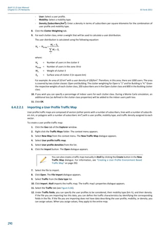 290
Atoll 3.1.0 User Manual
Chapter 6: LTE Networks © Forsk 2011
- User: Select a user profile.
- Mobility: Select a mobility type.
- Density (Subscribers/km2
): Enter a density in terms of subscribers per square kilometre for the combination of
user profile and mobility type.
8. Click the Clutter Weighting tab.
9. For each clutter class, enter a weight that will be used to calculate a user distribution.
The user distribution is calculated using the following equation:
where:
= Number of users in the clutter k
= Number of users in the zone Area
= Weight of clutter k
= Surface area of clutter k (in square km)
For example: An area of 10 km² with a user density of 100/km². Therefore, in this area, there are 1000 users. The area
is covered by two clutter classes: Open and Building. The clutter weighting for Open is "1" and for Building is "4." Given
the respective weights of each clutter class, 200 subscribers are in the Open clutter class and 800 in the Building clutter
class.
10. If you wish you can specify a percentage of indoor users for each clutter class. During a Monte Carlo simulation, an
additional loss (as defined in the clutter class properties) will be added to the indoor users path loss.
11. Click OK.
6.4.2.2.1 Importing a User Profile Traffic Map
User profile traffic maps are composed of vectors (either points with a number of subscribers, lines with a number of subscrib-
ers km, or polygons with a number of subscribers km²) with a user proﬁle, mobility type, and traﬃc density assigned to each
vector.
To create a user profile traffic map:
1. Click the Geo tab of the Explorer window.
2. Right-click the Traffic Maps folder. The context menu appears.
3. Select New Map from the context menu. The New Traffic Map dialogue appears.
4. Select User profile traffic map.
5. Select User profile densities from the list.
6. Click the Import button. The Open dialogue appears.
7. Select the file to import.
8. Click Open. The File Import dialogue appears.
9. Select Traffic from the Data type list.
10. Click Import. Atoll imports the traffic map. The traffic map’s properties dialogue appears.
11. Select the Traffic tab (see Figure 6.66).
12. Under Traffic fields, you can specify the user proﬁles to be considered, their mobility type (km h), and their density.
If the file you are importing has this data, you can define the traffic characteristics by identifying the corresponding
fields in the file. If the file you are importing does not have data describing the user profile, mobility, or density, you
can assign values. When you assign values, they apply to the entire map.
Nk NArea
Wk Sk×
Wi Si×
i

--------------------------×=
Nk
NArea
Wk
Sk
You can also create a traffic map manually in Atoll by clicking the Create button in the New
Traffic Map dialogue. For information, see "Creating a User Profile Environment Based
Traffic Map" on page 292.
 